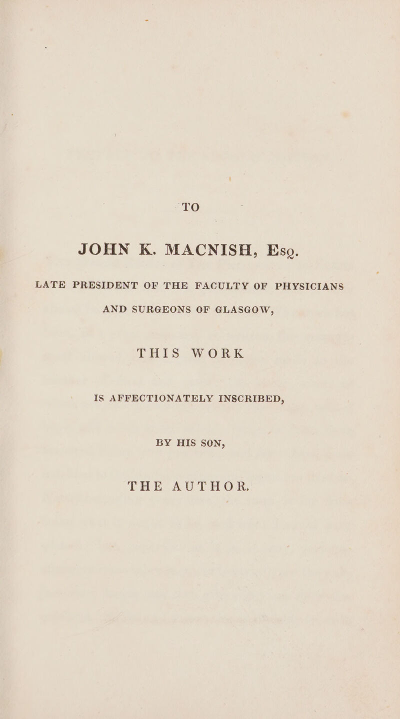 TO JOHN K. MACNISH, Eso. LATE PRESIDENT OF THE FACULTY OF PHYSICIANS AND SURGEONS OF GLASGOW, THIS WORK IS AFFECTIONATELY INSCRIBED, BY HIS SON, THE AUTHOR,