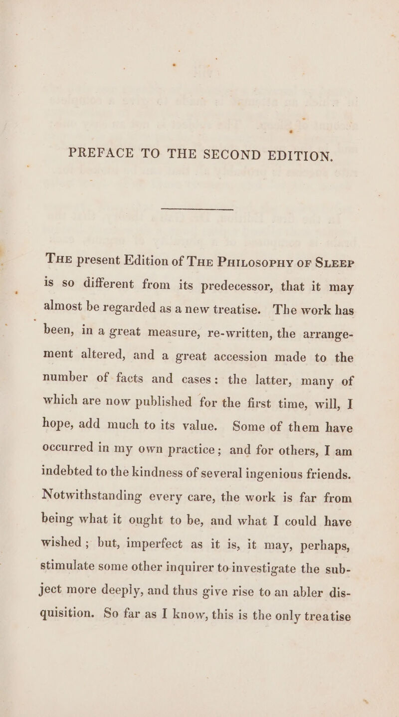 e PREFACE TO THE SECOND EDITION. THE present Edition of Taz Patnosopny or SLEEP is so different from its predecessor, that it may almost be regarded as a new treatise. The work has been, ina great measure, re-written, the arrange- ment altered, and a great accession made to the number of facts and cases: the latter, many of which are now published for the first time, will, I hope, add much to its value. Some of them have occurred in my own practice; and for others, I am indebted to the kindness of several ingenious friends. Notwithstanding every care, the work is far from being what it ought to be, and what I could have wished ; but, imperfect as it is, it may, perhaps, stimulate some other inquirer to-investigate the sub- ject more deeply, and thus give rise to an abler dis- quisition. So far as I know, this is the only treatise