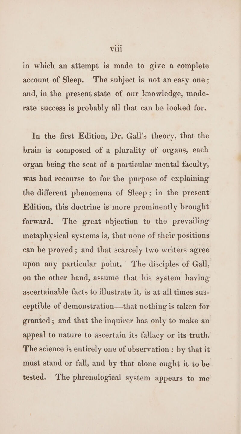 in which an attempt is made to give a complete account of Sleep. The subject is not an easy one; and, in the present state of our knowledge, mode- rate success is probably all that can be looked for. In the first Edition, Dr. Gall’s theory, that the brain is composed of a plurality of organs, each organ being the seat of a particular mental faculty, was had recourse to for the purpose of explaining the different phenomena of Sleep; in the present Edition, this doctrine is more prominently brought forward. The great objection to the prevailing metaphysical systems is, that none of their positions can be proved; and that scarcely two writers agree upon any particular point. The disciples of Gall, on the other hand, assume that his system having ascertainable facts to illustrate it, is at all times sus- ceptible of demonstration—that nothing is taken for granted; and that the inquirer has only to make an appeal to nature to ascertain its fallacy or its truth. The science is entirely one of observation : by that it must stand or fall, and by that alone ought it to be tested. The phrenological system appears to me