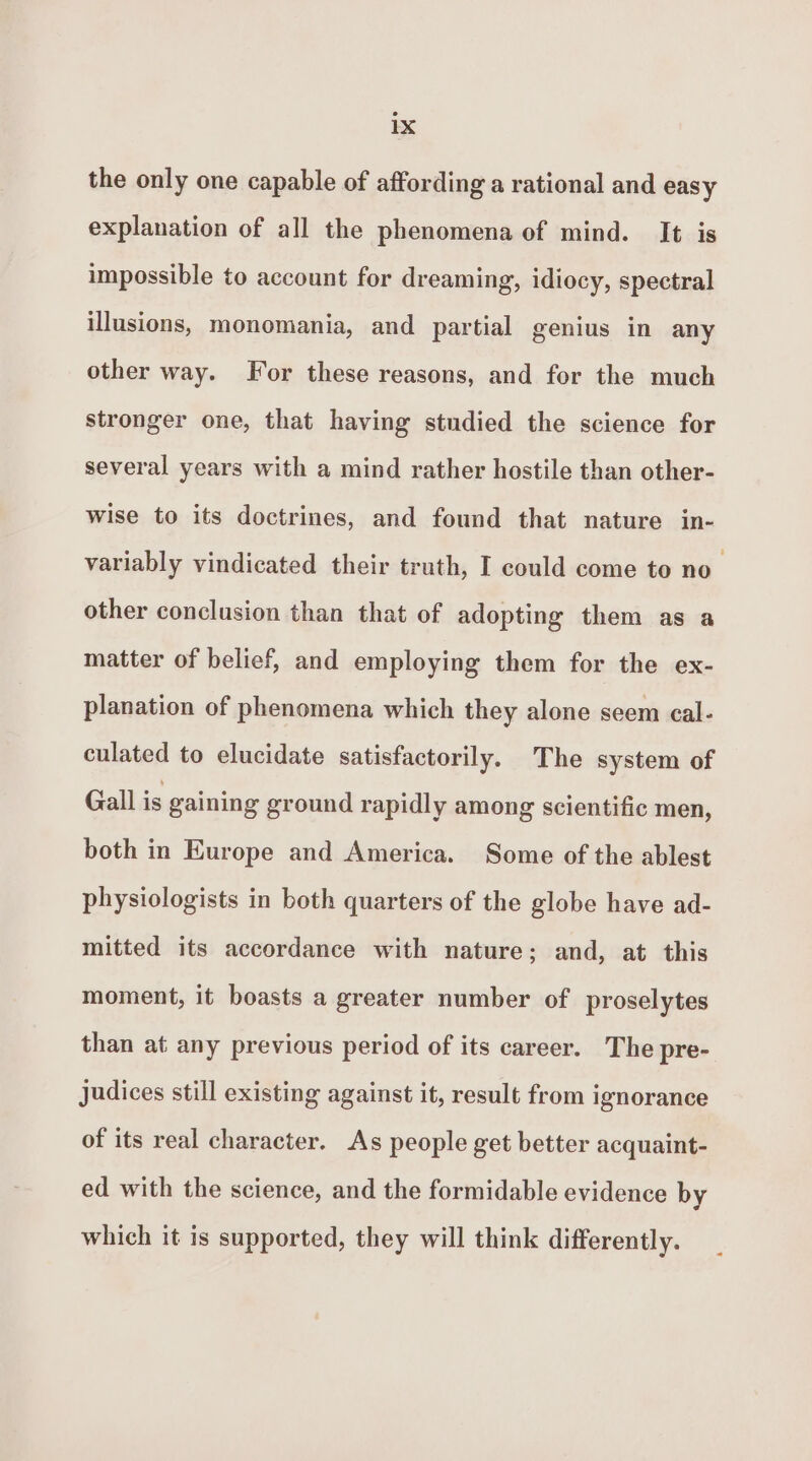 the only one capable of affording a rational and easy explanation of all the phenomena of mind. It is impossible to account for dreaming, idiocy, spectral illusions, monomania, and partial genius in any other way. For these reasons, and for the much stronger one, that having studied the science for several years with a mind rather hostile than other- wise to its doctrines, and found that nature in- variably vindicated their truth, I could come to no other conclusion than that of adopting them as a matter of belief, and employing them for the ex- planation of phenomena which they alone seem cal- culated to elucidate satisfactorily. The system of Gall is gaining ground rapidly among scientific men, both in Europe and America. Some of the ablest physiologists in both quarters of the globe have ad- mitted its accordance with nature; and, at this moment, it boasts a greater number of proselytes than at any previous period of its career. The pre- Judices still existing against it, result from ignorance of its real character. As people get better acquaint- ed with the science, and the formidable evidence by which it is supported, they will think differently.