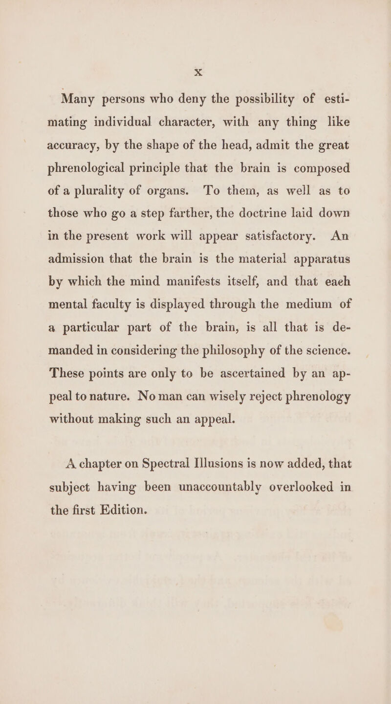 Many persons who deny the possibility of esti- mating individual character, with any thing like accuracy, by the shape of the head, admit the great phrenological principle that the brain is composed of a plurality of organs. To them, as well as to those who go a step farther, the doctrine laid down in the present work will appear satisfactory. An admission that the brain is the material apparatus by which the mind manifests itself, and that each mental faculty is displayed through the medium of a particular part of the brain, is all that is de- manded in considering the philosophy of the science. These points are only to be ascertained by an ap- peal to nature. No man can wisely reject phrenology without making such an appeal. A chapter on Spectral Illusions is now added, that subject having been unaccountably overlooked in the first Edition.
