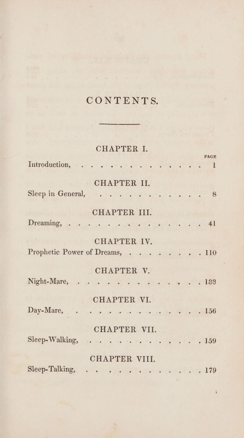 CONTENTS. CHAPTER I. PAGE MNGPORUCHION;§ «ue 0) oe ta ot te RO ee CHAPTER II. Sieep in Generals 6+ 5&lt;. Pst td tate Me tu Be CHAPTER III. MSCOMIT, odes. «+ 5b geiees Busty tla 7 eh eee CHAPTER IV. Prophetic Power of Dreains,....: .«, ... &lt;/ed.) So CHAPTER V. DUIS HE MEARS. |g: os uae eC Seni we ee ee ee CHAPTER VI. Day Mare, 6g 1s eee ap ve wp a6 ee OR CHAPTER VII. sleep. Walking, 16 a +5 ns Se te te tata §.) Cae CHAPTER VIII. micepe Darkingy: 140: viene he aias car wordt a yQle