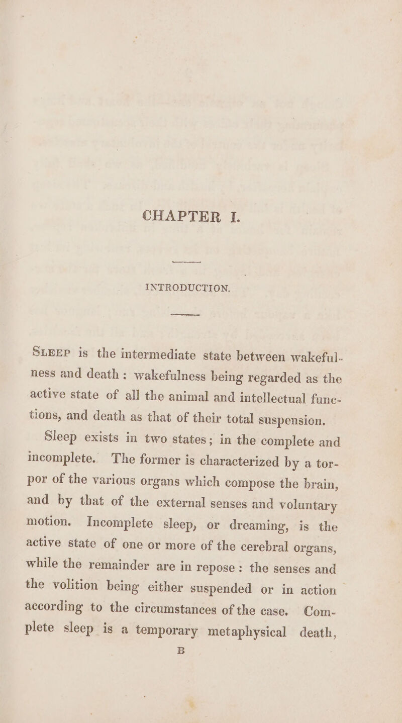 ——— INTRODUCTION. SLEEP is the intermediate state between wakeful- ness and death : wakefulness being regarded as the active state of all the animal and intellectual fune- tions, and death as that of their total suspension. Sleep exists in two states; in the complete and incomplete. The former is characterized by a tor- por of the various organs which compose the brain, and by that of the external senses and voluntary motion. Incomplete sleep, or dreaming, is the active state of one or more of the cerebral organs, while the remainder are in repose: the senses and the volition being either suspended or in action according to the circumstances of the case. Com- plete sleep is a temporary metaphysical death, B