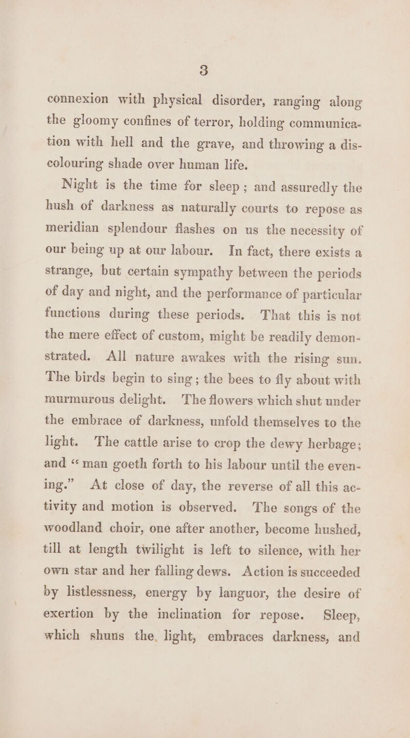 connexion with physical disorder, ranging along the gloomy confines of terror, holding communica- tion with hell and the grave, and throwing a dis- colouring shade over human life. Night is the time for sleep; and assuredly the hush of darkness as naturally courts to repose as meridian splendour flashes on us the necessity of our being up at our labour. In fact, there exists a strange, but certain sympathy between the periods of day and night, and the performance of particular functions during these periods. That this is not the mere effect of custom, might be readily demon- strated. All nature awakes with the rising sun. The birds begin to sing; the bees to fly about with murmurous delight. The flowers which shut under the embrace of darkness, unfold themselves to the light. The cattle arise to crop the dewy herbage; and ‘man goeth forth to his labour until the even- ing.” At close of day, the reverse of all this ac- tivity and motion is observed. he songs of the woodland choir, one after another, become hushed, till at length twilight is left to silence, with her own star and her fallmg dews. Action is succeeded by listlessness, energy by languor, the desire of exertion by the inclination for repose. Sleep, which shuns the, light, embraces darkness, and