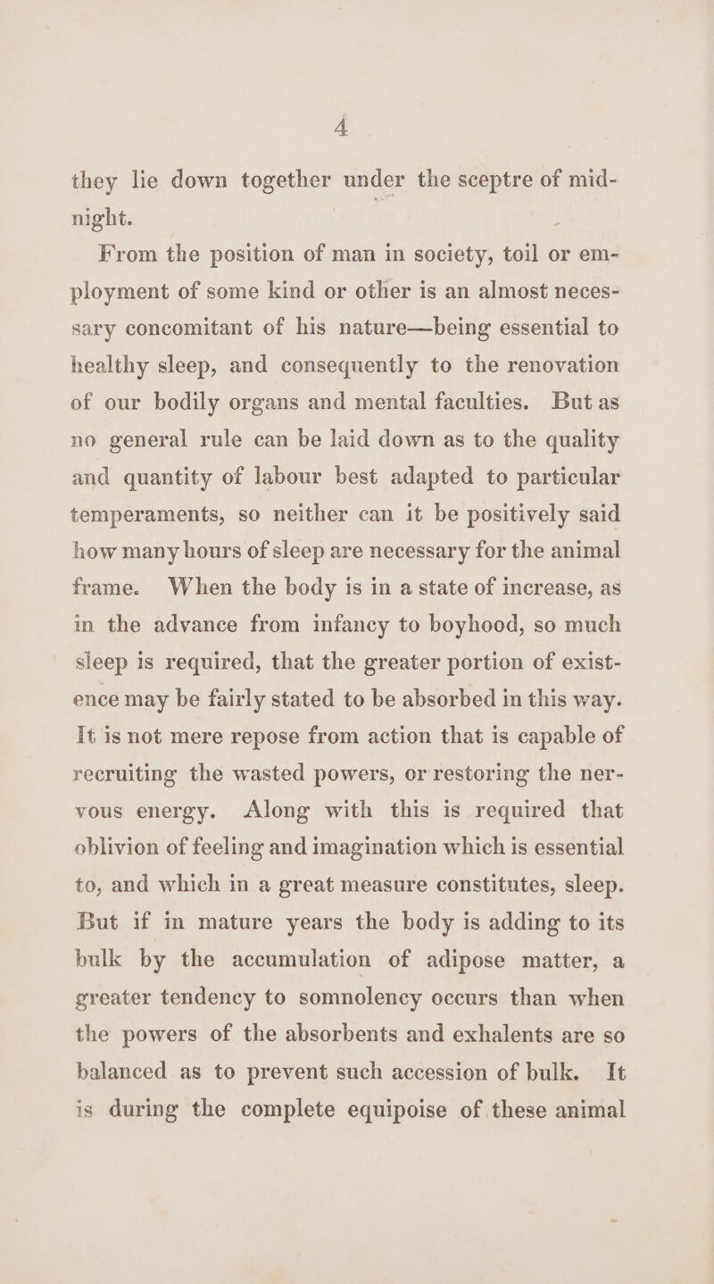 they lie down together under the sceptre of mid- night. | From the position of man in society, toil or em- ployment of some kind or other is an almost neces- sary concomitant of his nature—being essential to healthy sleep, and consequently to the renovation of our bodily organs and mental faculties. But as no general rule can be laid down as to the quality and quantity of labour best adapted to particular temperaments, so neither can it be positively said how many bours of sleep are necessary for the animal frame. When the body is in a state of increase, as in the advance from infancy to boyhood, so much sleep is required, that the greater portion of exist- ence may be fairly stated to be absorbed in this way. It is not mere repose from action that is capable of recruiting the wasted powers, or restoring the ner- vous energy. Along with this is required that oblivion of feeling and imagination which is essential to, and which in a great measure constitutes, sleep. But if in mature years the body is adding to its bulk by the accumulation of adipose matter, a greater tendency to somnolency occurs than when the powers of the absorbents and exhalents are so balanced as to prevent such accession of bulk. It is during the complete equipoise of these animal