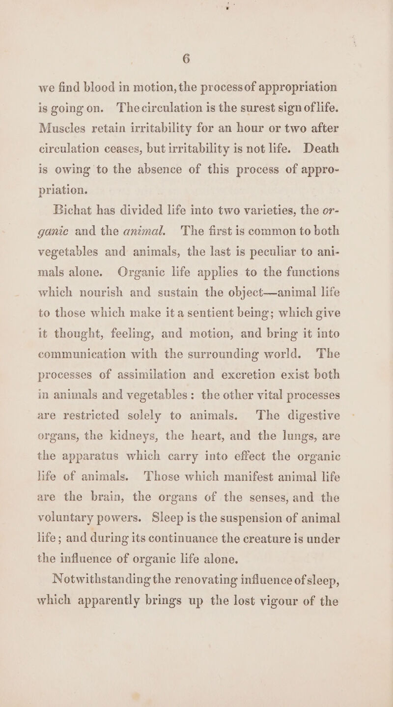 we find blood in motion, the process of appropriation is going on. Thecirculation is the surest sign of life. Muscles retain irritability for an hour or two after circulation ceases, but irritability is not life. Death is owing to the absence of this process of appro- priation. Bichat has divided life into two varieties, the or- ganic and the animal. The first is common to both vegetables and animals, the last is peculiar to ani- mals alone. Organic life applies to the functions which nourish and sustain the object—animal life to those which make it a sentient being; which give it thought, feeling, and motion, and bring it into communication with the surrounding world. The processes of assimilation and excretion exist both in animals and vegetables: the other vital processes are restricted solely to animals. The digestive organs, the kidneys, the heart, and the lungs, are the apparatus which carry into effect the organic life of animals. Those which manifest animal life are the brain, the organs of the senses, and the voluntary powers. Sleep is the suspension of animal life; and during its continuance the creature is under the influence of organic life alone. Notwithstanding the renovating influence ofsleep, which apparently brings up the lost vigour of the