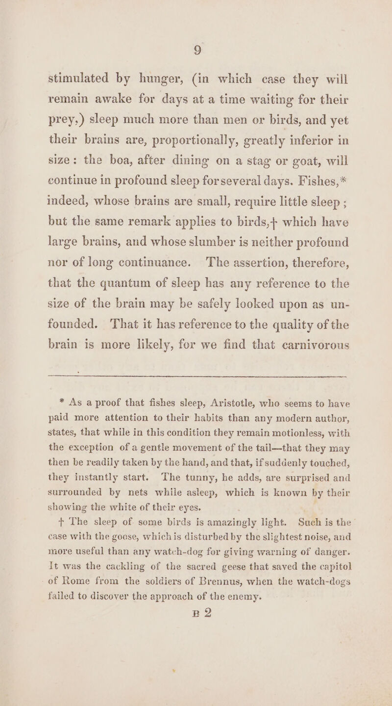 stimulated by hunger, (in which case they will remain awake for days at a time waiting for their prey,) sleep much more than men or birds, and yet their brains are, proportionally, greatly inferior in size: the boa, after dining on a stag or goat, will continue in profound sleep for several days. Fishes,* indeed, whose brains are small, require little sleep ; but the same remark applies to birds,+ which have large brains, and whose slumber is neither profound nor of long continuance. The assertion, therefore, that the quantum of sleep has any reference to the size of the brain may be safely looked upon as un- founded. ‘That it has reference to the quality of the brain is more likely, for we find that carnivorous * As a proof that fishes sleep, Aristotle, who seems to have paid more attention to their habits than any modern author, states, that while in this condition they remain motionless, with the exception of a gentle movement of the tail—that they may then be readily taken by the hand, and that, if suddenly touched, they instantly start. The tunny, he adds, are surprised and surrounded by nets while asleep, which is known by their showing the white of their eyes. oat + The sleep of. some birds is amazingly light. Such is the ’ case with the goese, whichis disturbed by the slightest noise, and more useful than any watvh-dog for giving warning of danger. it was the cackling of the sacred geese that saved the capitol -of Rome from the soldiers of Brennus, when the watch-dogs failed to discover the approach of the enemy. BQ