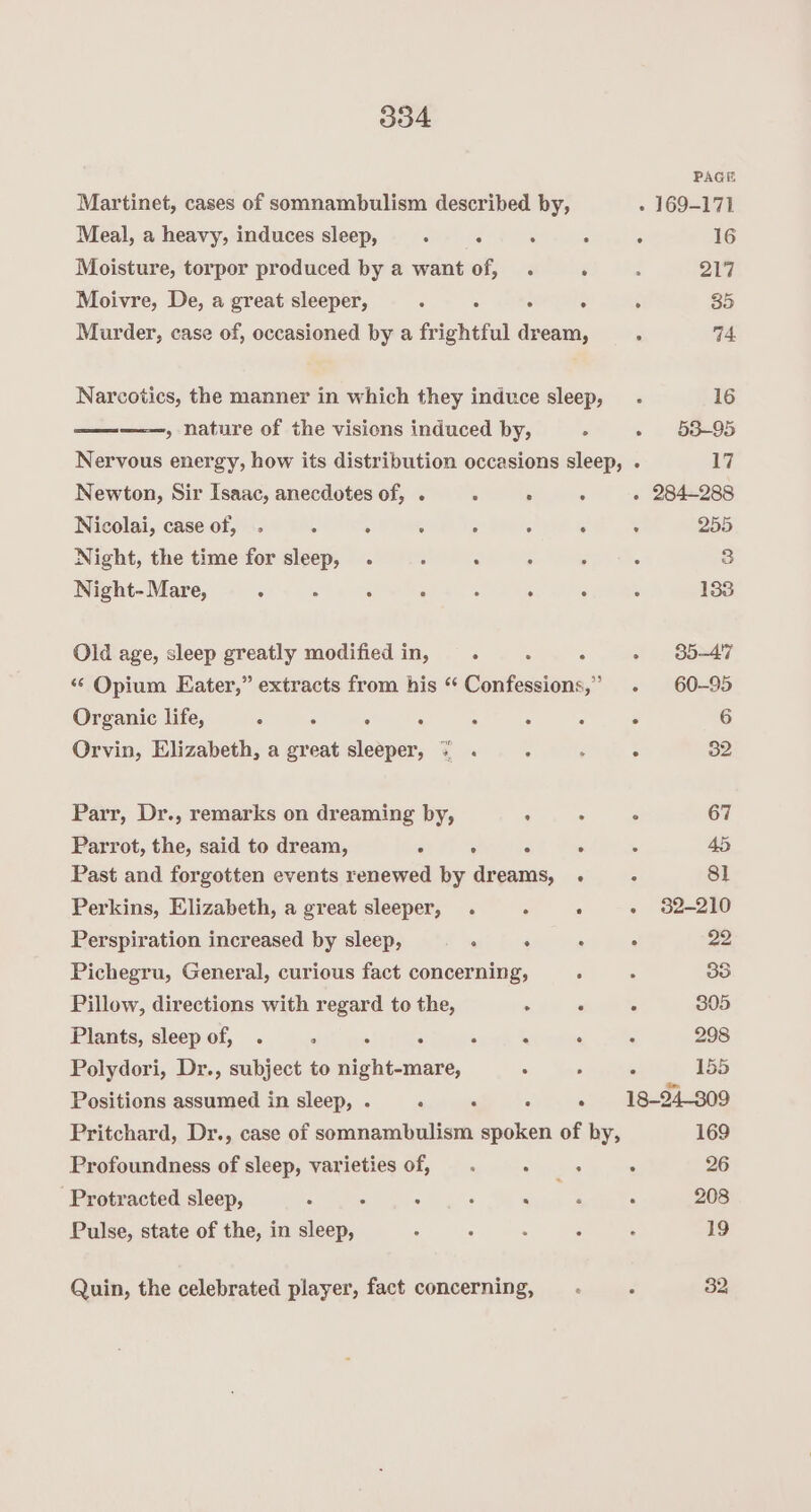 PAGE Martinet, cases of somnambulism described by, » 169-171 Meal, a heavy, induces sleep, : : ° ° 16 Moisture, torpor produced by a want of, . : : 217 Moivre, De, a great sleeper, ; , } ‘ ; 35 Murder, case of, occasioned by a frightful dream, : 74. Narcotics, the manner in which they induce sleep,_- 16 —— » nature of the visions induced by, . » 63-95 Nervous energy, how its distribution occasions sleep, . 17 Newton, Sir Isaac, anecdotes of, . ; . 5 - 284-288 Nicolai, case of, . : , ‘ ; ; ; ; 255 Night, the time for sleep, . : “ : ; : 3 Night- Mare, ° : : ° : ; : : 133 Old age, sleep greatly modified in, ° : : » 85-47 “‘ Opium Eater,” extracts from his “ Confessions,” . 60-95 Organic life, ‘ : : ° : . : ° 6 Orvin, Elizabeth, a great sleeper, = . : : : 32 Parr, Dr., remarks on dreaming by, : . . 67 Parrot, the, said to dream, . ‘. é ‘ . 45 Past and forgotten events renewed by dreams, . : 81 Perkins, Elizabeth, a great sleeper, . , ° - 32-210 Perspiration increased by sleep, : . : : 22 Pichegru, General, curious fact concerning, ; ‘. 88 Pillow, directions with regard to the, . “ 5 305 Plants, sleep of, . . : ‘ A . : 298 Polydori, Dr., subject to Saas, 5 - ‘ 155 Positions assumed in sleep, . . . . . 18-24-809 Pritchard, Dr., case of somnambulism spoken of by, 169 Profoundness of sleep, varieties of, —. . , : 26 Protracted sleep, VERS Ac. en. Nae 208 Pulse, state of the, in sleep, : - ; : ‘ 19 Quin, the celebrated player, fact concerning, . ; 32