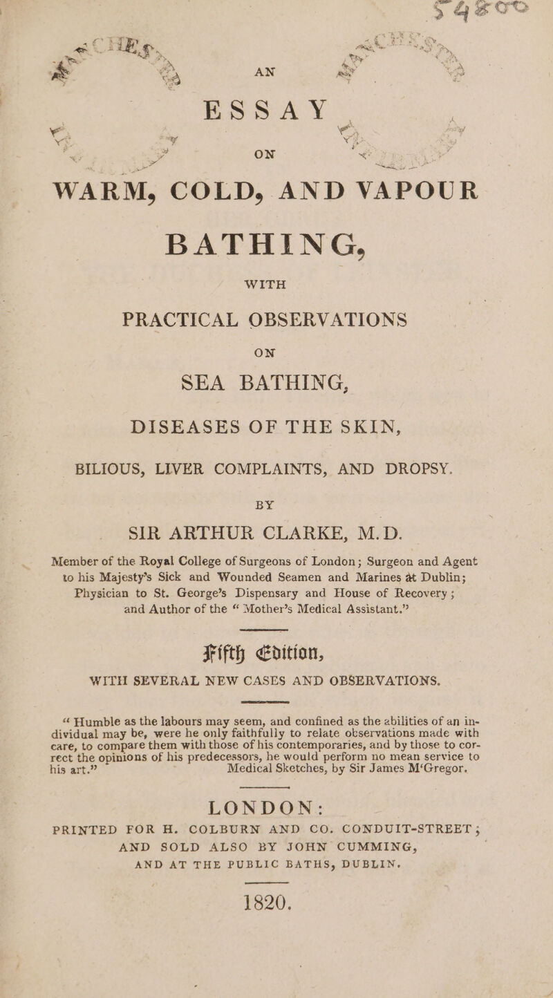 s CHE £. ak aw = aN AN ty 4 ESSAY. sae ‘ \ VE * v3 * S21 On e ree WARM, COLD, AND VAPOUR BATHING, WITH PRACTICAL OBSERVATIONS ON SEA BATHING, DISEASES OF THE SKIN, BILIOUS, LIVER COMPLAINTS, AND DROPSY. BY SIR ARTHUR CLARKE, M.D. Member of the Royal College of Surgeons of London; Surgeon and Agent to his Majesty’s Sick and Wounded Seamen and Marines at Dublin; Physician to St. George’s Dispensary and House of Recovery ; and Author of the “ Mother’s Medical Assistant.” Fifth edition, WITH SEVERAL NEW CASES AND OBSERVATIONS, “ Humble as the labours may seem, and confined as the abilities of an in- dividual may be, were he only faithfully to relate observations made with care, to compare them with those of his contemporaries, and by those to cor- rect the opinions of his predecessors, he would perform no mean service to his art.” Medical Sketches, by Sir James M‘Gregor. LONDON: PRINTED FOR H. COLBURN AND CO. CONDUIT-STREET ; AND SOLD ALSO BY JOHN CUMMING, , AND AT THE PUBLIC BATHS, DUBLIN. 1820.