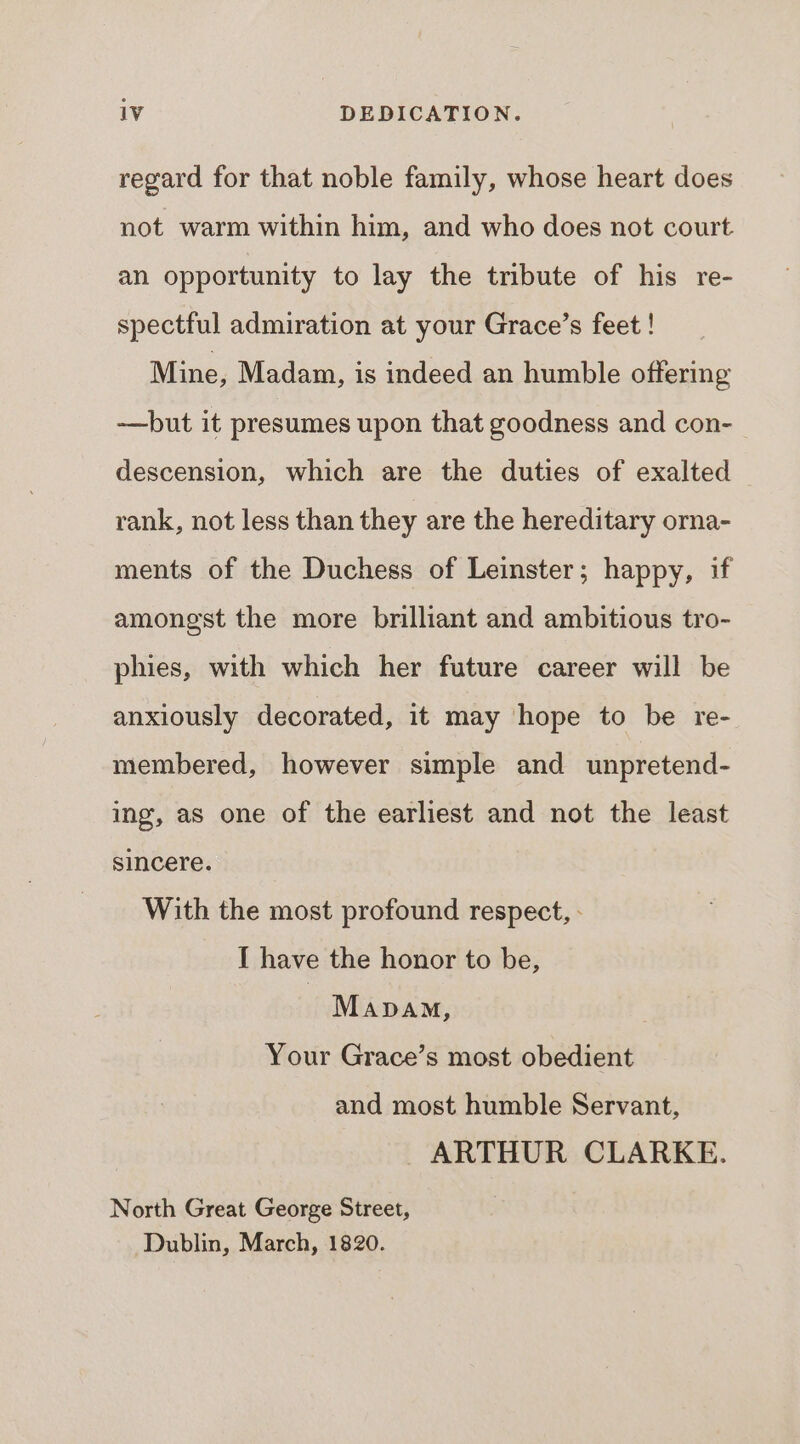 regard for that noble family, whose heart does not warm within him, and who does not court an opportunity to lay the tribute of his re- spectful admiration at your Grace’s feet ! Mine, Madam, is indeed an humble offering —but it presumes upon that goodness and con-_ descension, which are the duties of exalted rank, not less than they are the hereditary orna- ments of the Duchess of Leinster; happy, if amongst the more brilliant and ambitious tro- phies, with which her future career will be anxiously decorated, it may hope to be re- membered, however simple and unpretend- ing, as one of the earliest and not the least sincere. With the most profound respect, - I have the honor to be, | Mapam, Your Grace’s most obedient and most humble Servant, ARTHUR CLARKE. North Great George Street, Dublin, March, 1820.