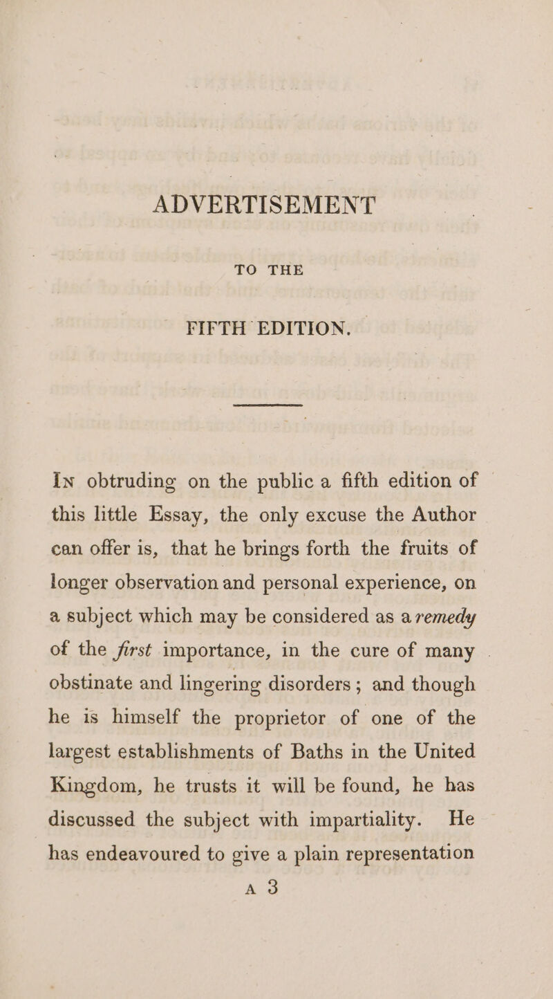 ADVERTISEMENT TO THE FIFTH EDITION. — In obtruding on the public a fifth edition of this little Essay, the only excuse the Author can offer is, that he brings forth the fruits of longer observation and personal experience, on a subject which may be considered as a remedy of the first importance, in the cure of many . obstinate and lingering disorders ; and though he is himself the proprietor of one of the largest establishments of Baths in the United Kingdom, he trusts it will be found, he has discussed the subject with impartiality. He has endeavoured to give a plain representation A 3