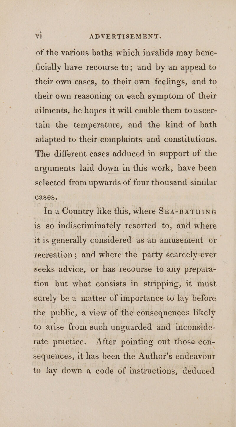 ® Vi ADVERTISEMENT. of the various baths which invalids may bene- ficially have recourse to; and by an appeal to their own cases, to their own feelings, and to their own reasoning on each symptom of their ailments, he hopes it will enable them to ascer- tain the temperature, and the kind of bath adapted to their complaints and constitutions. The different cases adduced in support of the arguments laid down in this work, have been selected from upwards of four thousand similar cases. Ina Country like this, where SEA-BATHING is So indiscriminately resorted to, and where it is generally considered as an amusement or recreation; and where the party scarcely ever seeks advice, or has recourse to any prepara- tion but what consists in stripping, it must surely be a matter of importance to lay before the public, a view of the consequences likely to arise from such unguarded and inconside- rate practice. After pointing out those con- sequences, it has been the Author’s endeavour to lay down a code of instructions, deduced