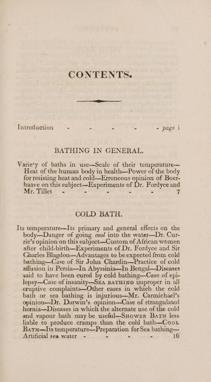 CONTENTS. Introduction = - i - - - page i BATHING IN GENERAL. Variety of baths in use-——Scale of their temperature--- Heat of the human body in health—-Power of the body for resisting heat and cold-—Erroneous opinion of Boer- haave on this subject-~Experiments of Dr. Fordyce and Mr. Tillet - - - . 7 COLD BATH. Its temperature--Its primary and general effects on the body—Danger of going cool into the water—Dr. Cur- rie’s opinion on this subject—Custom of African women after child-birth—Experiments of Dr. Fordyce and Sir Charles Blagdon—-Advantages to be expected from cold bathing--Case of Sir John Chardin-—Practice of cold affusion in Persia—In Abyssinia—In Bengal—-Diseases said to have been cured by cold bathing---Case of epi- lepsy—Case of insanity—SEA BATHING improper in all eruptive complaints—Other cases in which the cold bath or sea bathing is injurious—Mr. Carmichael’s opinion-—Dr. Darwin’s opinion---Case of strangulated hernia—Diseases in which the alternate use of the cold and vapour bath may be useful—-SHowzrR Batu less liable to produce cramps than the cold bath~-CooL Baru—lIts temperature---Preparation for Sea bathing—- Artificial sea water - . - - 16