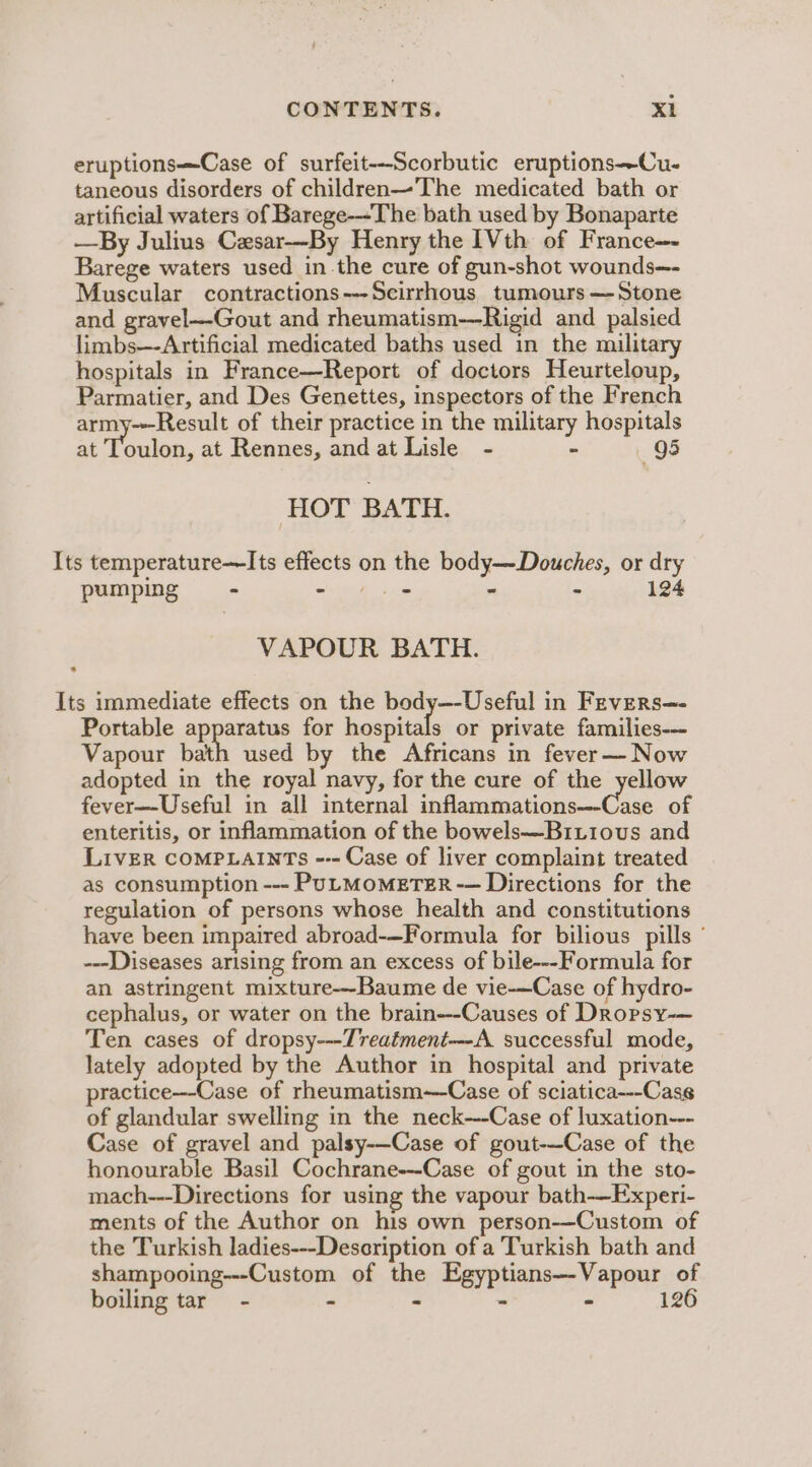 eruptionsCase of surfeit--Scorbutic eruptions—Cu- taneous disorders of children—The medicated bath or artificial waters of Barege-~The bath used by Bonaparte —By Julius Cxsar-—By Henry the 1Vth of France—- Barege waters used inthe cure of gun-shot wounds—- Muscular contractions---Scirrhous tumours— Stone and gravel—Gout and rheumatism-—-Rigid and palsied limbs—-Artificial medicated baths used in the military hospitals in France—Report of doctors Heurteloup, Parmatier, and Des Genettes, inspectors of the French army---Result of their practice in the military hospitals at eclan. at Rennes, and at Lisle - - 95 HOT BATH. Its temperature—Its effects on the body--Douches, or dry pumping - St woe - ” 124 VAPOUR BATH. Its immediate effects on the body—-Useful in Fevers—- Portable apparatus for hospitals or private families-—- Vapour bath used by the Africans in fever—-Now adopted in the royal navy, for the cure of the yellow fever—-Useful in all internal inflammations—-Case of enteritis, or inflammation of the bowels—Briiovus and Liver COMPLAINTS --- Case of liver complaint treated as consumption --- PULMOMETER -— Directions for the regulation of persons whose health and constitutions have been impaired abroad-—Formula for bilious pills ’ ---Diseases arising from an excess of bile---Formula for an astringent mixture—Baume de vie-—Case of hydro- cephalus, or water on the brain---Causes of Dropsy-— Ten cases of dropsy---Treatment---A. successful mode, lately adopted by the Author in hospital and private practice---Case of rheumatism--Case of sciatica---Case of glandular swelling in the neck--Case of luxation--- Case of gravel and palsy-—Case of gout-—-Case of the honourable Basil Cochrane--Case of gout in the sto- mach---Directions for using the vapour bath——Experi- ments of the Author on his own person-—Custom of the Turkish ladies---Description of a Turkish bath and shampooing---Custom of the Egyptians—-Vapour of boiling tar - - * - - 126