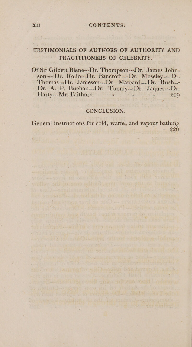 = TESTIMONIALS OF AUTHORS OF AUTHORITY AND PRACTITIONERS OF CELEBRITY. Of Sir Gilbert Blane--Dr. Thompson---Dr. James John- son=—- Dr. Rollo—-Dr. Bancroft ---Dr. Moseley --- Dr. Thomas-=Dr. Jameson---Dr. Marcard --- Dr. sh. Dr. A. P. Buchan---Dr. Tuomy---Dr. Jaques---Dr. Harty---Mr. Faithorn - a EE 322 209 id CONCLUSION. General instructions for cold, warm, and vapour bathing 220