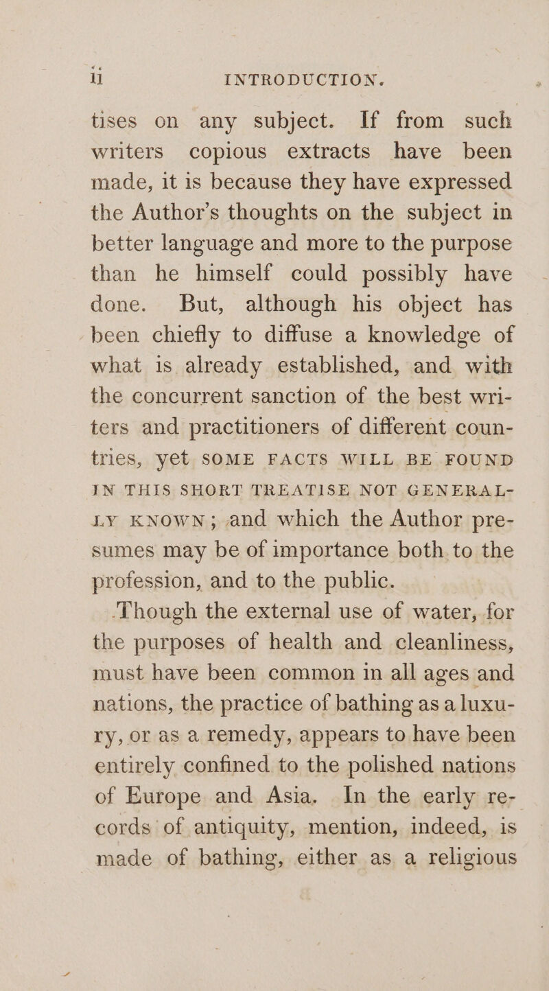 tises on any subject. If from such writers copious extracts have been made, it is because they have expressed the Author's thoughts on the subject in better language and more to the purpose than he himself could possibly have done. But, although his object has been chiefly to diffuse a knowledge of what is already established, and with the concurrent sanction of the best wri- ters and practitioners of different coun- tries, yet SOME FACTS WILL BE FOUND IN THIS SHORT TREATISE NOT GENERAL- LY KNowNn; and which the Author pre- sumes may be of importance both to the profession, and to the public. ‘Though the external use of water, for the purposes of health and cleanliness, must have been common in all ages and nations, the practice of bathing as a luxu- ry, or as a remedy, appears to have been entirely confined to the polished nations of Europe and Asia. In the early re- cords of antiquity, mention, indeed, is made of bathing, either as a religious