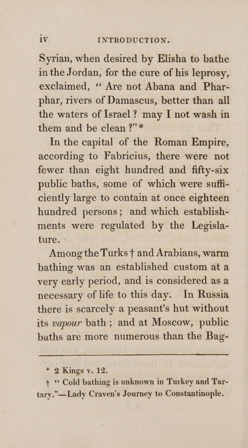 Syrian, when desired by Elisha to bathe in the Jordan, for the cure of his leprosy, exclaimed, ‘‘ Are not Abana and Phar- phar, rivers of Damascus, better than all the waters of Israel ? may I not wash in them and be clean ?”* In the capital of the Roman Empire, according to Fabricius, there were not fewer than eight hundred and fifty-six public baths, some of which were suffi- ciently large to contain at once eighteen hundred persons; and which establish- ments were regulated by the Legisla- ture. Among the Turks f and Arabians, warm bathing was an established custom ata very early period, and is considered as a necessary of life to this day. In Russia there is scarcely a peasant’s hut without its vapour bath ; and at Moscow, public baths are more numerous than the Bag- * 2 Kings v. 12. + Cold bathing is unknown in Turkey and Tar- tary.” —Lady Craven’s Journey to Constantinople.