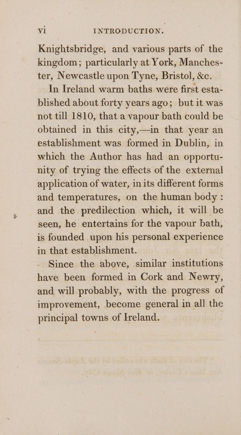 Knightsbridge, and various parts of the kingdom; particularly at York, Manches- ter, Newcastle upon Tyne, Bristol, &amp;c. In Ireland warm baths were first esta- blished about forty years ago; but it was not till 1810, that a vapour bath could be obtained in this city,—-in that year an establishment was formed in Dublin, in which the Author has had an opportu- nity of trying the effects of the external application of water, in its different forms and temperatures, on the human body : and the predilection which, it will be seen, he entertains for the vapour bath, is founded upon his personal experience in that establishment. Since the above, similar institutions have been formed in Cork and Newry, and will probably, with the progress of improvement, become general in all the principal towns of Ireland.