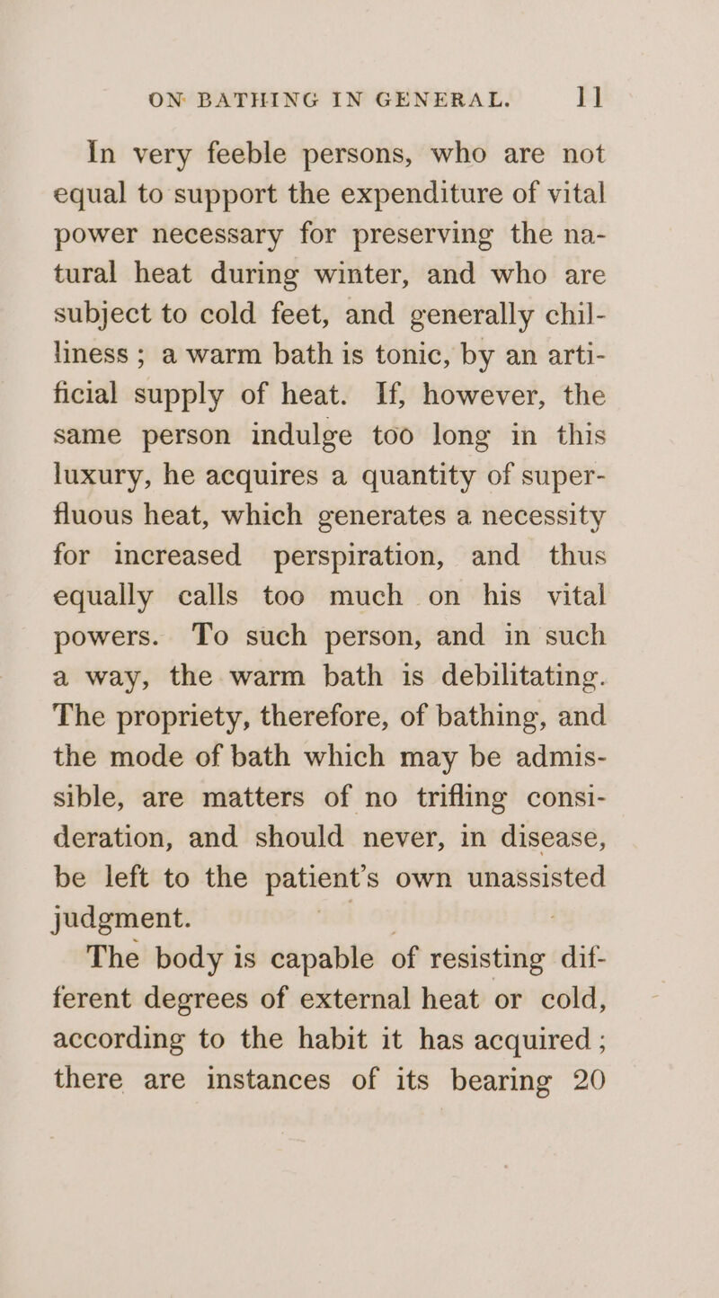 In very feeble persons, who are not equal to support the expenditure of vital power necessary for preserving the na- tural heat during winter, and who are subject to cold feet, and generally chil- liness ; a warm bath is tonic, by an arti- ficial supply of heat. If, however, the same person indulge too long in this luxury, he acquires a quantity of super- fluous heat, which generates a necessity for increased perspiration, and thus equally calls too much on his vital powers. To such person, and in such a way, the warm bath is debilitating. The propriety, therefore, of bathing, and the mode of bath which may be admis- sible, are matters of no trifling consi- deration, and should never, in disease, be left to the einen own unassisted judgment. The body is capable of resisting dif- ferent degrees of external heat or cold, according to the habit it has acquired ; there are instances of its bearing 20