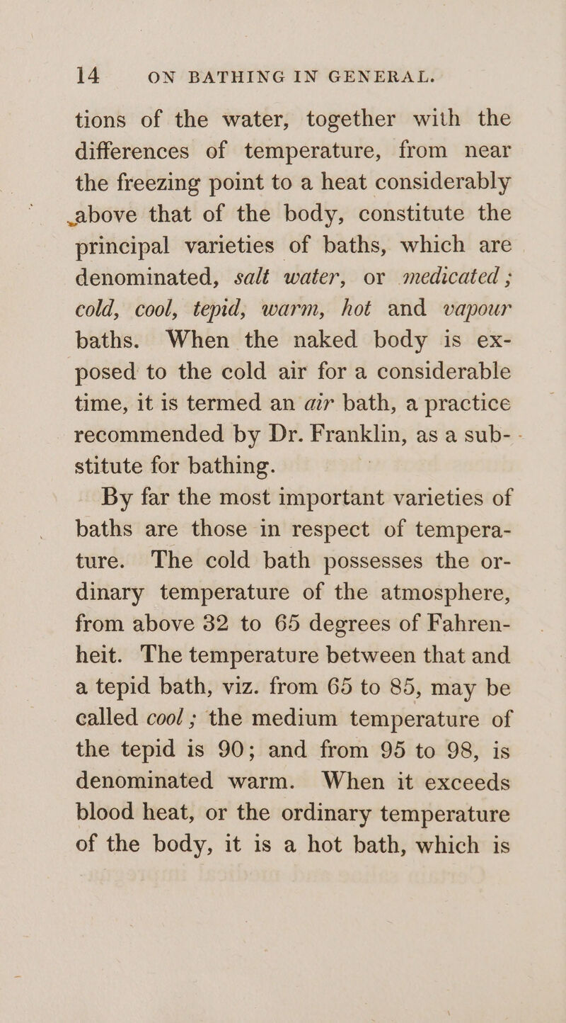 tions of the water, together with the differences of temperature, from near the freezing point to a heat considerably above that of the body, constitute the principal varieties of baths, which are— denominated, salt water, or medicated ; cold, cool, tend, warm, hot and vapour baths. When the naked body is ex- posed to the cold air for a considerable time, it is termed an air bath, a practice recommended by Dr. Franklin, as a sub- - stitute for bathing. By far the most important varieties of baths are those in respect of tempera- ture. The cold bath possesses the or- dinary temperature of the atmosphere, from above 32 to 65 degrees of Fahren- heit. The temperature between that and a tepid bath, viz. from 65 to 85, may be called cool; the medium temperature of the tepid is 90; and from 95 to 98, is denominated warm. When it exceeds blood heat, or the ordinary temperature of the body, it is a hot bath, which is