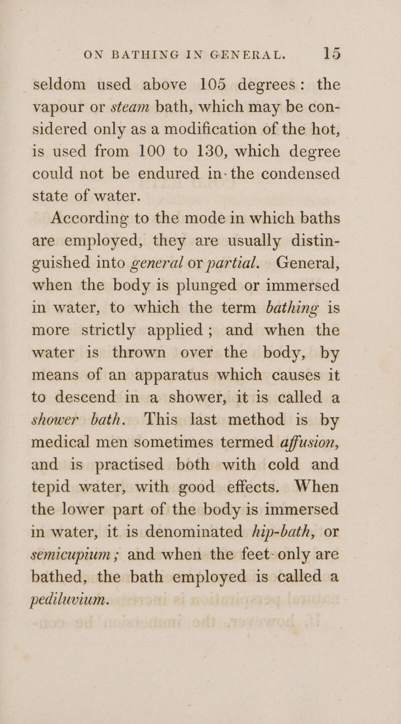 seldom used above 105 degrees: the vapour or steam bath, which may be con- sidered only as a modification of the hot, is used from 100 to 130, which degree could not be endured in- the condensed state of water. According to the mode in which baths are employed, they are usually distin- guished into general or partial. General, when the body is plunged or immersed in water, to which the term bathing is more strictly applied; and when the water is thrown over the body, by means of an apparatus which causes it to descend in a shower, it is called a shower bath. This last method is by medical men sometimes termed affusion, and is practised both with cold and tepid water, with good effects. When the lower part of the body is immersed in water, it is denominated /zp-bath, or semicupium ; and when the feet- only are bathed, the bath employed is called a pediluvium. |