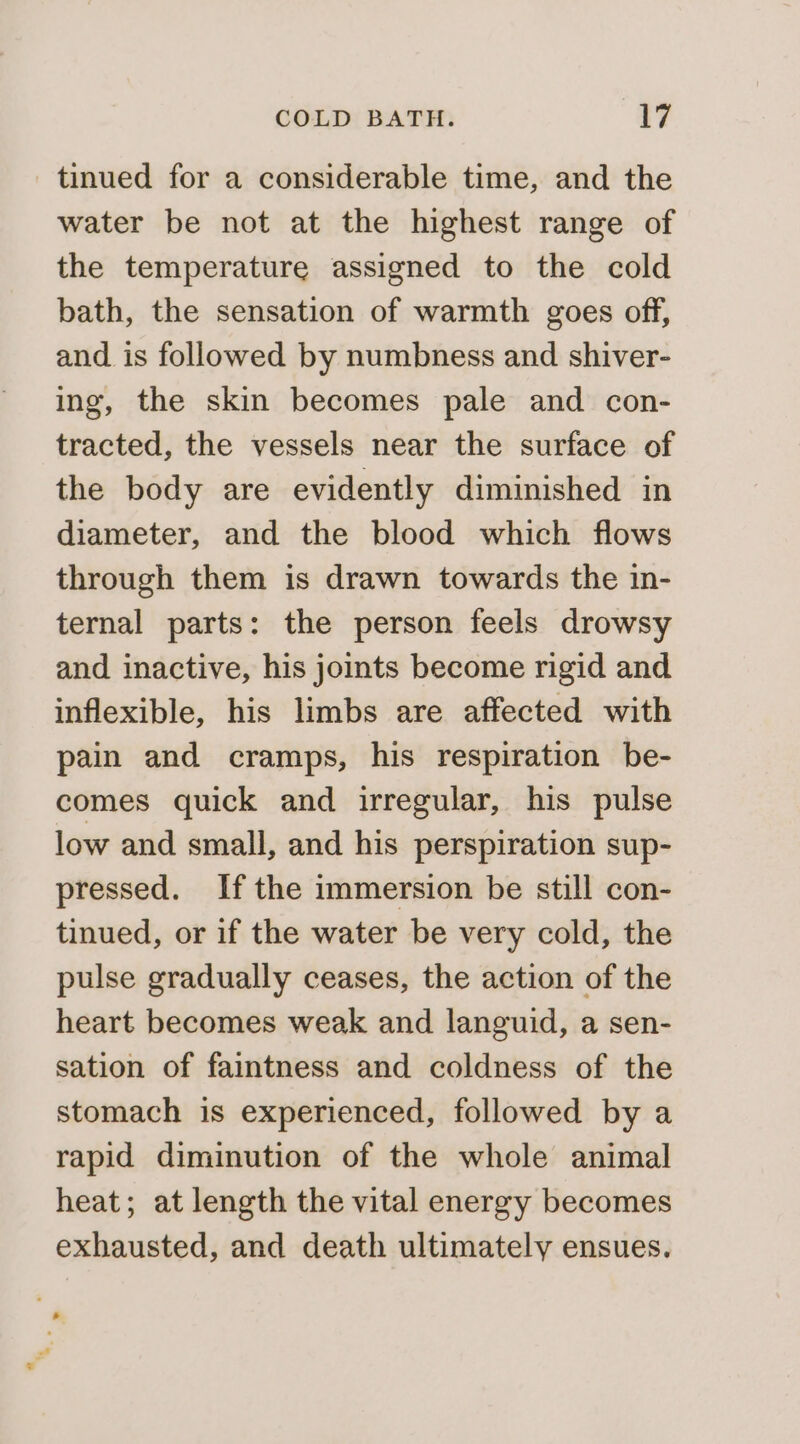 tinued for a considerable time, and the water be not at the highest range of the temperature assigned to the cold bath, the sensation of warmth goes off, and is followed by numbness and shiver- ing, the skin becomes pale and con- tracted, the vessels near the surface of the body are evidently diminished in diameter, and the blood which flows through them is drawn towards the in- ternal parts: the person feels drowsy and inactive, his joints become rigid and inflexible, his limbs are affected with pain and cramps, his respiration be- comes quick and irregular, his pulse low and small, and his perspiration sup- pressed. Ifthe immersion be still con- tinued, or if the water be very cold, the pulse gradually ceases, the action of the heart becomes weak and languid, a sen- sation of faintness and coldness of the stomach is experienced, followed by a rapid diminution of the whole animal heat; at length the vital energy becomes exhausted, and death ultimately ensues. . '