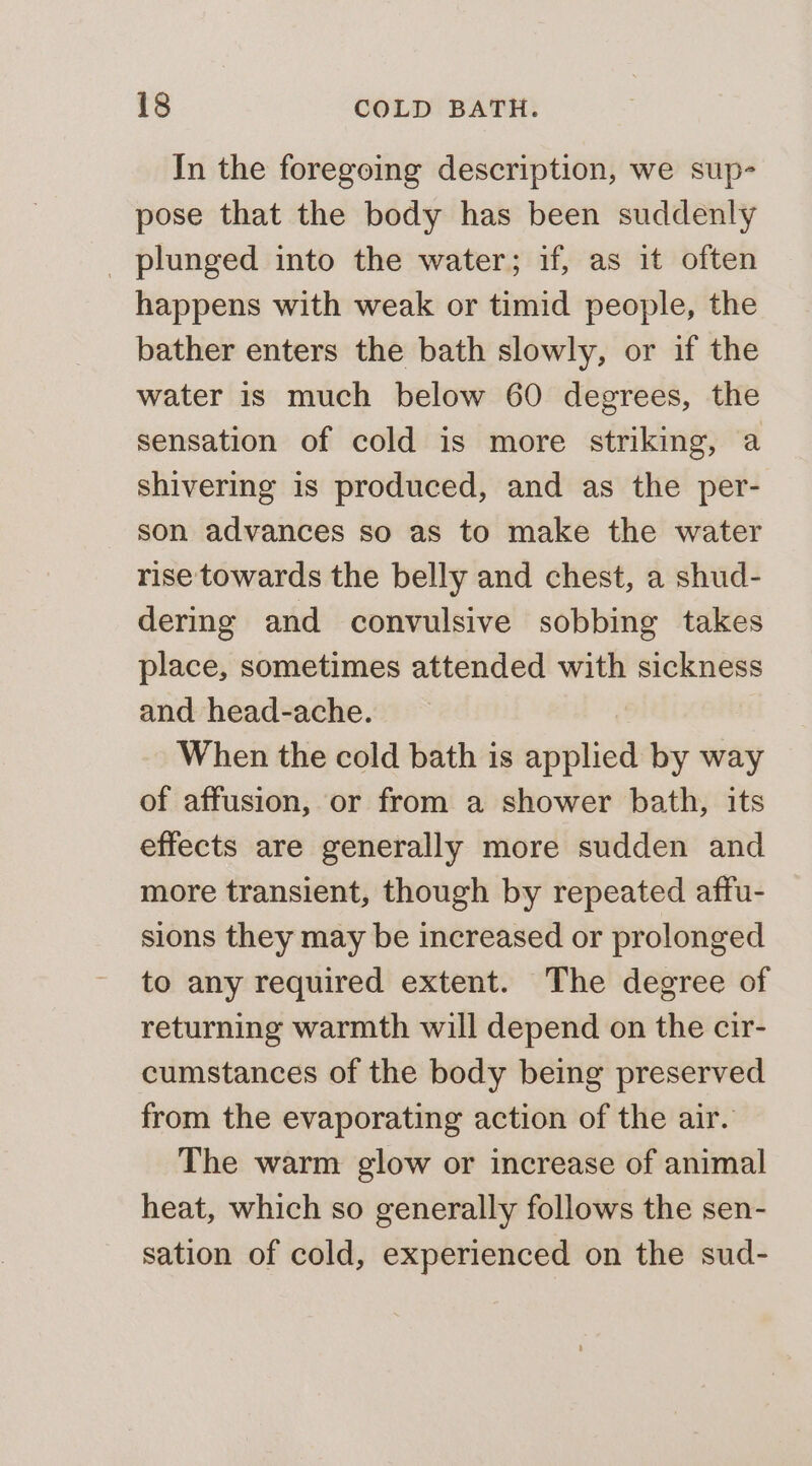 In the foregoing description, we sup- pose that the body has been suddenly _ plunged into the water; if, as it often happens with weak or timid people, the bather enters the bath slowly, or if the water is much below 60 degrees, the sensation of cold is more striking, a shivering is produced, and as the per- son advances so as to make the water rise towards the belly and chest, a shud- dering and convulsive sobbing takes place, sometimes attended with sickness and head-ache. When the cold bath is applied by way of affusion, or from a shower bath, its effects are generally more sudden and more transient, though by repeated affu- sions they may be increased or prolonged to any required extent. The degree of returning warmth will depend on the cir- cumstances of the body being preserved from the evaporating action of the air. The warm glow or increase of animal heat, which so generally follows the sen- sation of cold, experienced on the sud-