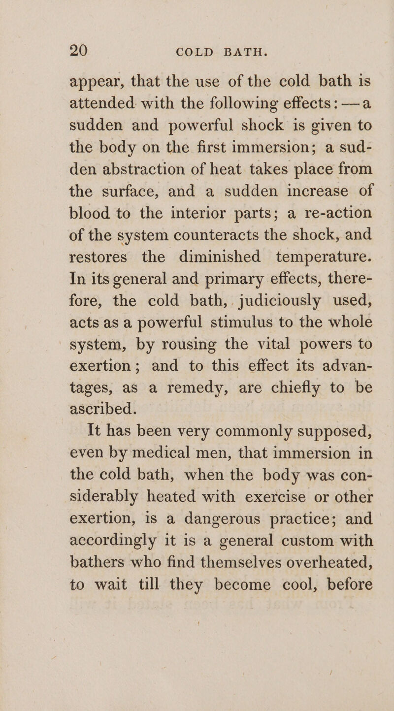 appear, that the use of the cold bath is attended: with the following effects: —a sudden and powerful shock is given to the body on the first immersion; a sud- den abstraction of heat takes place from the surface, and a sudden increase of blood to the interior parts; a re-action of the system counteracts the shock, and restores the diminished temperature. In its general and primary effects, there- fore, the cold bath, judiciously used, acts as a powerful stimulus to the whole system, by rousing the vital powers to exertion; and to this effect its advan- tages, as a remedy, are chiefly to be ascribed. It has been very commonly supposed, even by medical men, that immersion in the cold bath, when the body was con- siderably heated with exercise or other exertion, is a dangerous practice; and accordingly it is a general custom with bathers who find themselves overheated, to wait till they become cool, before