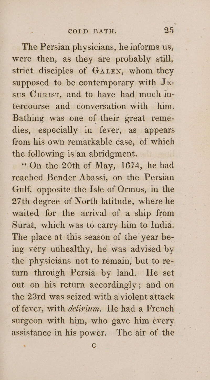 The Persian physicians, he informs us, were then, as they are probably still, strict disciples of GALEN, whom they supposed to be contemporary with Jz- sus Curist, and to have had much in- tercourse and conversation with him. Bathing was one of their great reme- dies, especially in fever, as appears from his own remarkable case, of which the following is an abridgment. “ On the 20th of May, 1674, he had reached Bender Abassi, on the Persian Gulf, opposite the Isle of Ormus, in the 27th degree of North latitude, where he -waited for the arrival of a ship from Surat, which was to carry him to India. The place at this season of the year be- ing very unhealthy, he was advised by the physicians not to remain, but to re- turn through Persia by land. He set out on his return accordingly; and on the 23rd was seized with a violent attack of fever, with delirium. He had a French surgeon with him, who gave him every C