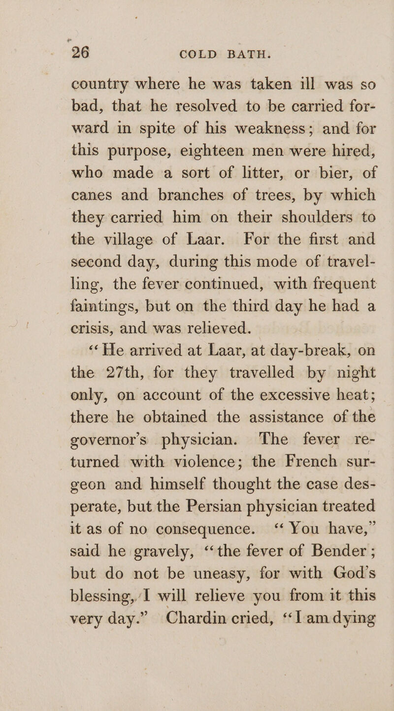 country where he was taken ill was so bad, that he resolved to be carried for- ward in spite of his weakness; and for this purpose, eighteen men were hired, who made a sort of litter, or bier, of canes and branches of trees, by which they carried him on their shoulders to the village of Laar. For the first and second day, during this mode of travel- ling, the fever continued, with frequent _ faintings, but on the third day he had a crisis, and was relieved. ‘‘He arrived at Laar, at day-break, on the 27th, for they travelled by night only, on account of the excessive heat; there he obtained the assistance of the governors physician. The fever re- turned with violence; the French sur- geon and himself thought the case des- perate, but the Persian physician treated it as of no consequence. ‘‘ You have,” said he gravely, ‘the fever of Bender ; but do not be uneasy, for with God’s blessing, I will relieve you from it this very day.” Chardin cried, ‘‘l amdying