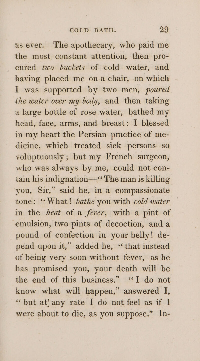 as ever. The apothecary, who paid me the most constant attention, then pro- cured two buckets of cold water, and having placed me ona chair, on which I was supported by two men, poured the water over my body, and then taking a large bottle of rose water, bathed my head, face, arms, and breast: I blessed in my heart the Persian practice of me- dicine, which treated sick persons so voluptuously ; but my French surgeon, who was always by me, could not con- tain his indignation—‘“ The man is killing you, Sir,” said he, in a compassionate tone: ‘‘What! bathe you with cold water in the heat of a fever, with a pint of emulsion, two pints of decoction, and a pound of confection in your belly! de- pend upon it,” added he, “ that instead of being very soon without fever, as he has promised you, your death will be the end of this business.” ‘&lt;I do not know what will happen,” answered I, “‘but at!any rate I do not feel as if I were about to die, as you suppose.” In-