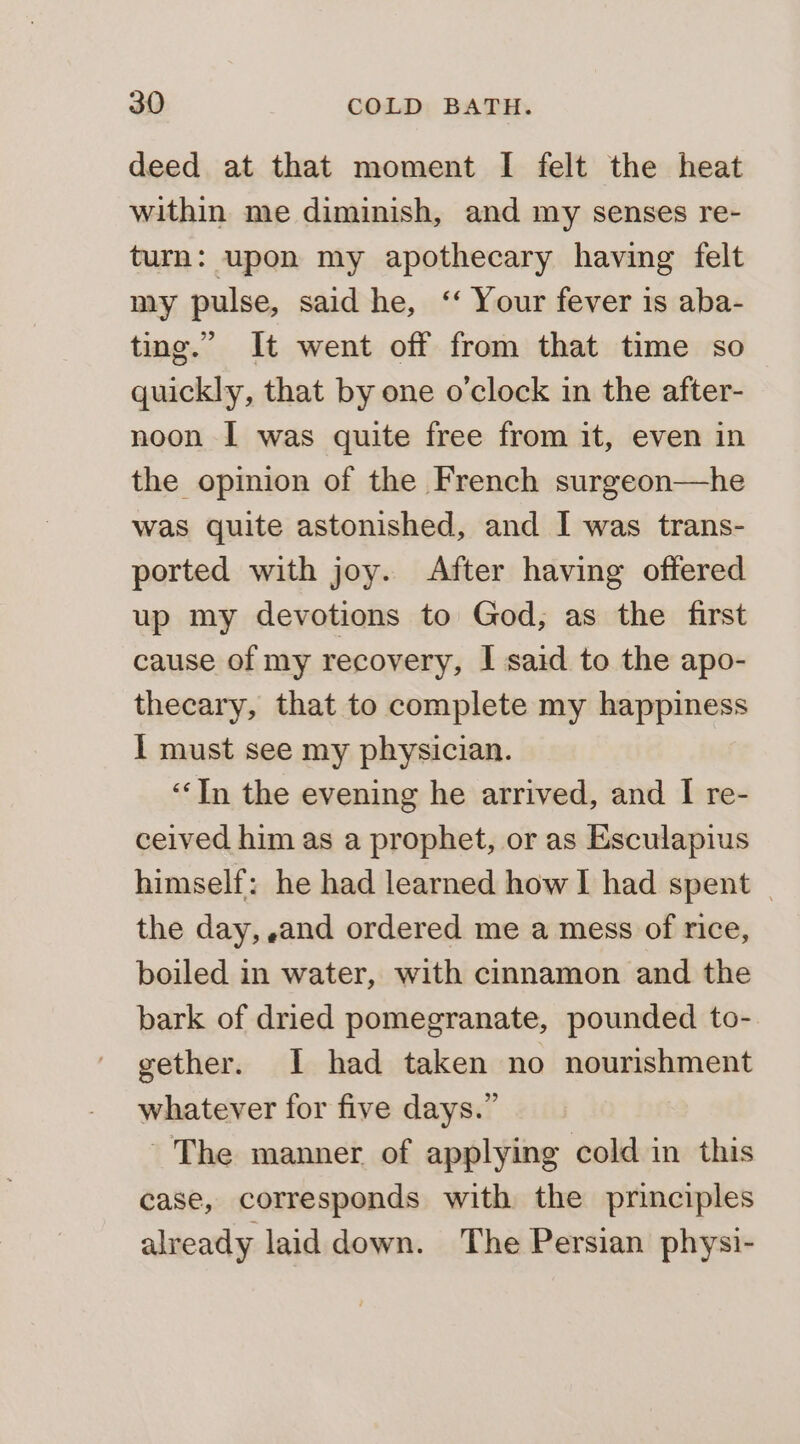 deed at that moment I felt the heat within me diminish, and my senses re- turn: upon my apothecary having felt my pulse, said he, ‘‘ Your fever is aba- ting.” It went off from that time so quickly, that by one o'clock in the after- noon I was quite free from it, even in the opinion of the French surgeon—he was quite astonished, and I was trans- ported with joy. After having offered up my devotions to God, as the first cause of my recovery, I said to the apo- thecary, that to complete my happiness I must see my physician. ‘In the evening he arrived, and I re- ceived him as a prophet, or as Esculapius himself: he had learned how I had spent — the day, and ordered me a mess of rice, boiled in water, with cinnamon and the bark of dried pomegranate, pounded to- gether. I had taken no nourishment whatever for five days.” ~The manner of applying cold in this case, corresponds with the principles already laid down. The Persian physi-