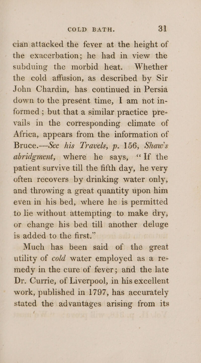 cian attacked the fever at the height of the exacerbation; he had in view the subduing the morbid heat. Whether the cold affusion, as described by Sir John Chardin, has continued in Persia down to the present time, | am not in- formed ; but that a similar practice pre- vails in the corresponding climate of Africa, appears from the information of Bruce.—sSee his Travels, p. 156, Shaw’s abridgment, where he says, “If the patient survive till the fifth day, he very often recovers by drinking water only, and throwing a great quantity upon him even in his bed, where he is permitted to he without attempting to make dry, or change his bed till another newt is added to the first.” Much has been said of the great utility of cold water employed as a re- medy in the cure of fever; and the late Dr. Currie, of Liverpool, in his excellent work, published in 1797, has accurately stated the advantages arising from its