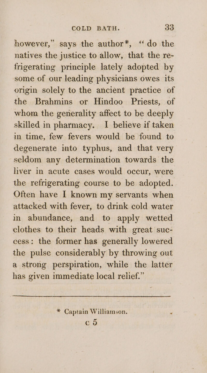 however,” says the author*, ‘do the natives the justice to allow, that the re- frigerating principle lately adopted by some of our leading physicians owes its origin solely to the ancient practice of the Brahmins or Hindoo Priests, of whom the generality affect to be deeply skilled in pharmacy. I believe if taken in time, few fevers would be found te degenerate into typhus, and that very seldom any determination towards the liver in acute cases would occur, were the refrigerating course to be adopted. Often have I known my servants when attacked with fever, to drink cold water in abundance, and to apply wetted clothes to their heads with great suc- cess: the former has generally lowered the pulse considerably by throwing out a strong perspiration, while the latter has given immediate local relief.” = * Captain Williamson. 4 c 6b