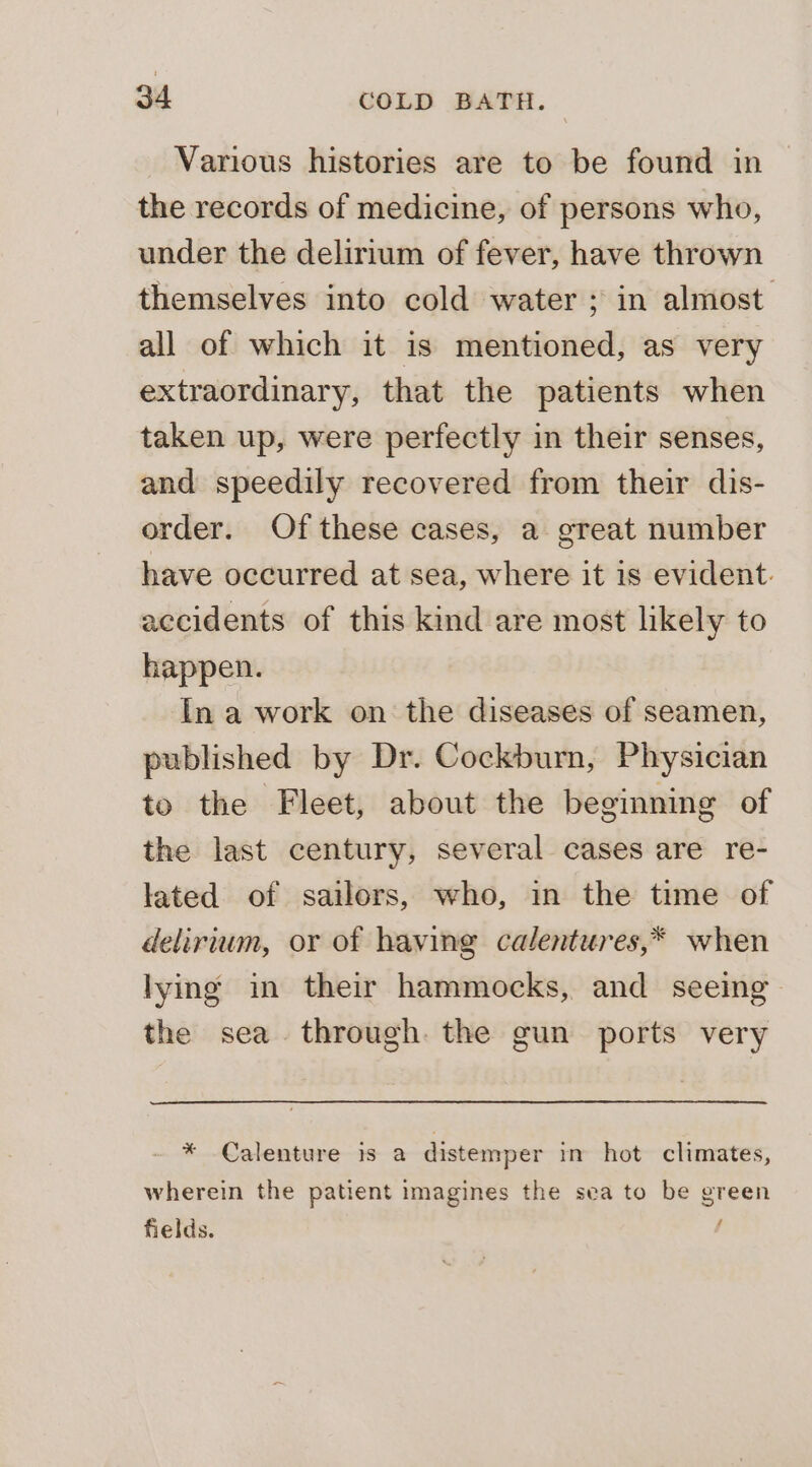 Various histories are to be found in the records of medicine, of persons who, under the delirium of fever, have thrown themselves into cold water ; in almost all of which it is mentioned, as very extraordinary, that the patients when taken up, were perfectly in their senses, and speedily recovered from their dis- order. Of these cases, a great number have occurred at sea, where it is evident. accidents of this kind are most likely to happen. In a work on the diseases of seamen, published by Dr. Cockburn, Physician to the Fleet, about the beginning of the last century, several cases are re- lated of sailors, who, in the time of delirium, or of having calentures,* when lying in their hammocks, and seeing the sea. through. the gun ports very * Calenture is a distemper in hot climates, wherein the patient imagines the sea to be green fields.