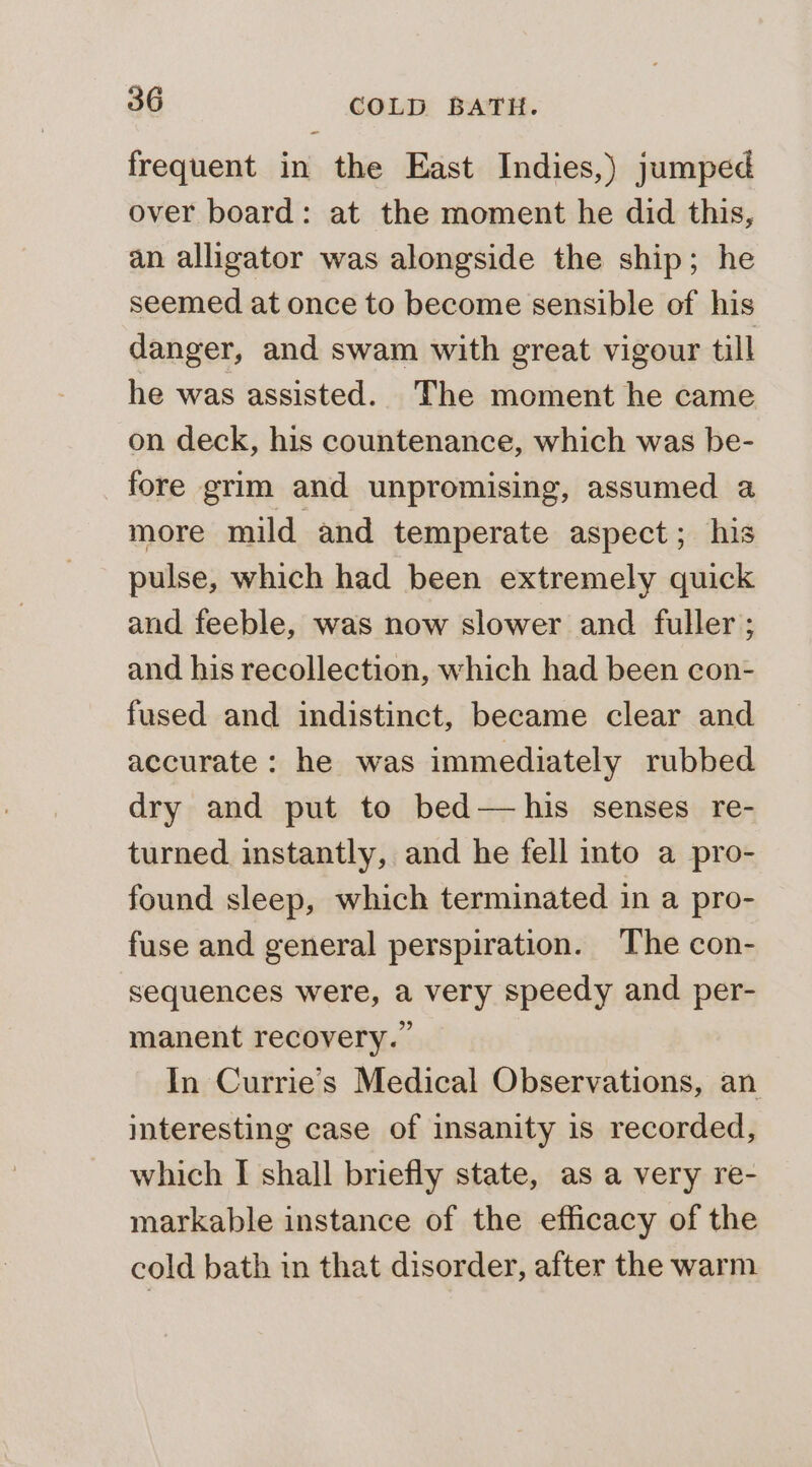frequent in the East Indies,) jumped over board: at the moment he did this, an alligator was alongside the ship; he seemed at once to become sensible of his danger, and swam with great vigour till he was assisted. The moment he came on deck, his countenance, which was be- fore grim and unpromising, assumed a more mild and temperate aspect; his pulse, which had been extremely quick and feeble, was now slower and fuller ; and his recollection, which had been con- fused and indistinct, became clear and accurate: he was immediately rubbed dry and put to bed—his senses re- turned instantly, and he fell into a pro- found sleep, which terminated in a pro- fuse and general perspiration. The con- sequences were, a very speedy and per- manent recovery.” In Currie’s Medical Observations, an interesting case of insanity is recorded, which I shall briefly state, as a very re- markable instance of the efficacy of the cold bath in that disorder, after the warm