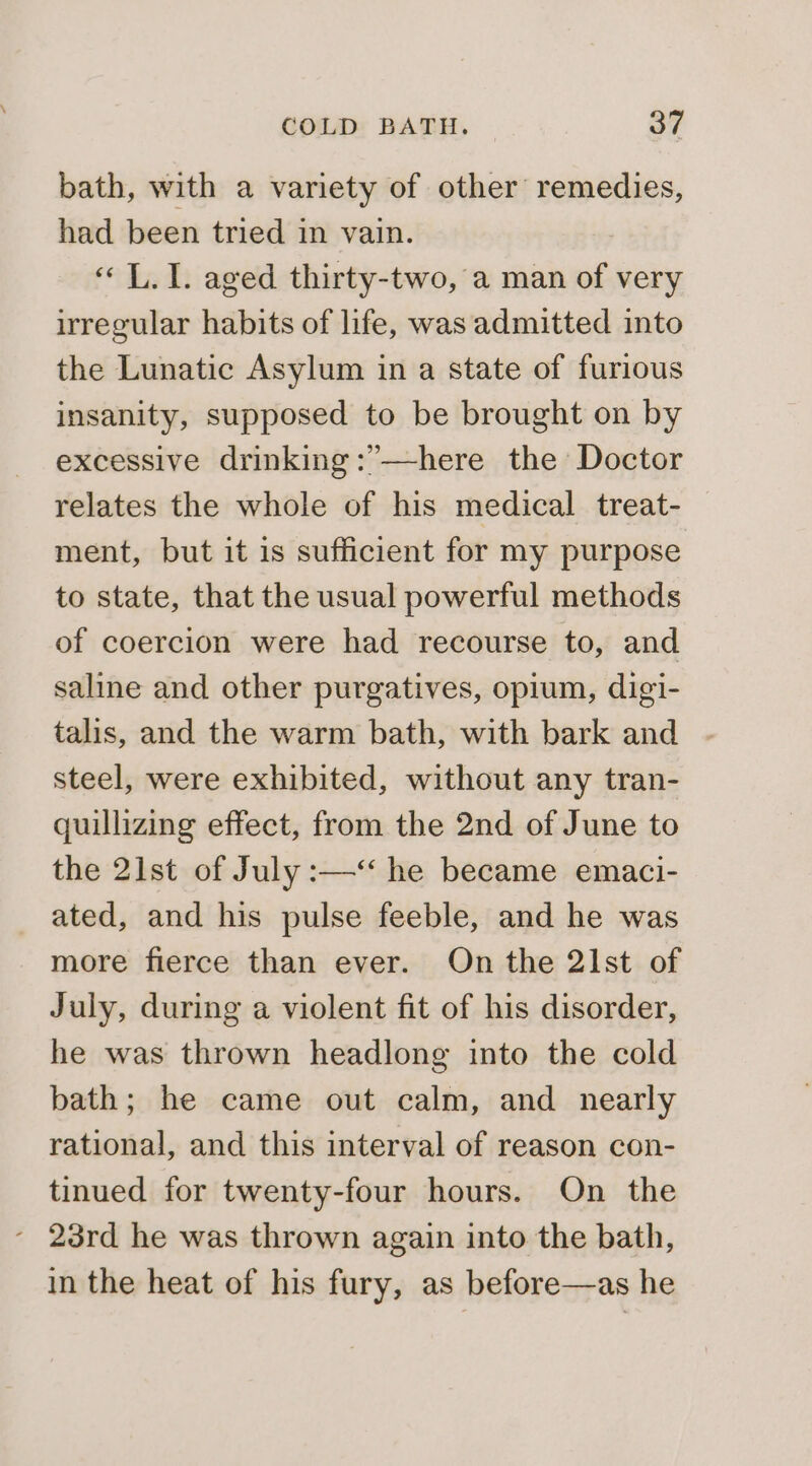 bath, with a variety of other remedies, had been tried in vain. «L.1. aged thirty-two, a man of very irregular habits of life, was admitted into the Lunatic Asylum in a state of furious insanity, supposed to be brought on by excessive drinking :’—here the Doctor relates the whole of his medical treat- ment, but it is sufficient for my purpose to state, that the usual powerful methods of coercion were had recourse to, and saline and other purgatives, opium, digi- talis, and the warm bath, with bark and steel, were exhibited, without any tran- quillizing effect, from the 2nd of June to the 21st of July :—‘ he became emaci- ated, and his pulse feeble, and he was more fierce than ever. On the 21st of July, during a violent fit of his disorder, he was thrown headlong into the cold bath; he came out calm, and nearly rational, and this interval of reason con- tinued for twenty-four hours. On the - 23rd he was thrown again into the bath, in the heat of his fury, as before—as he