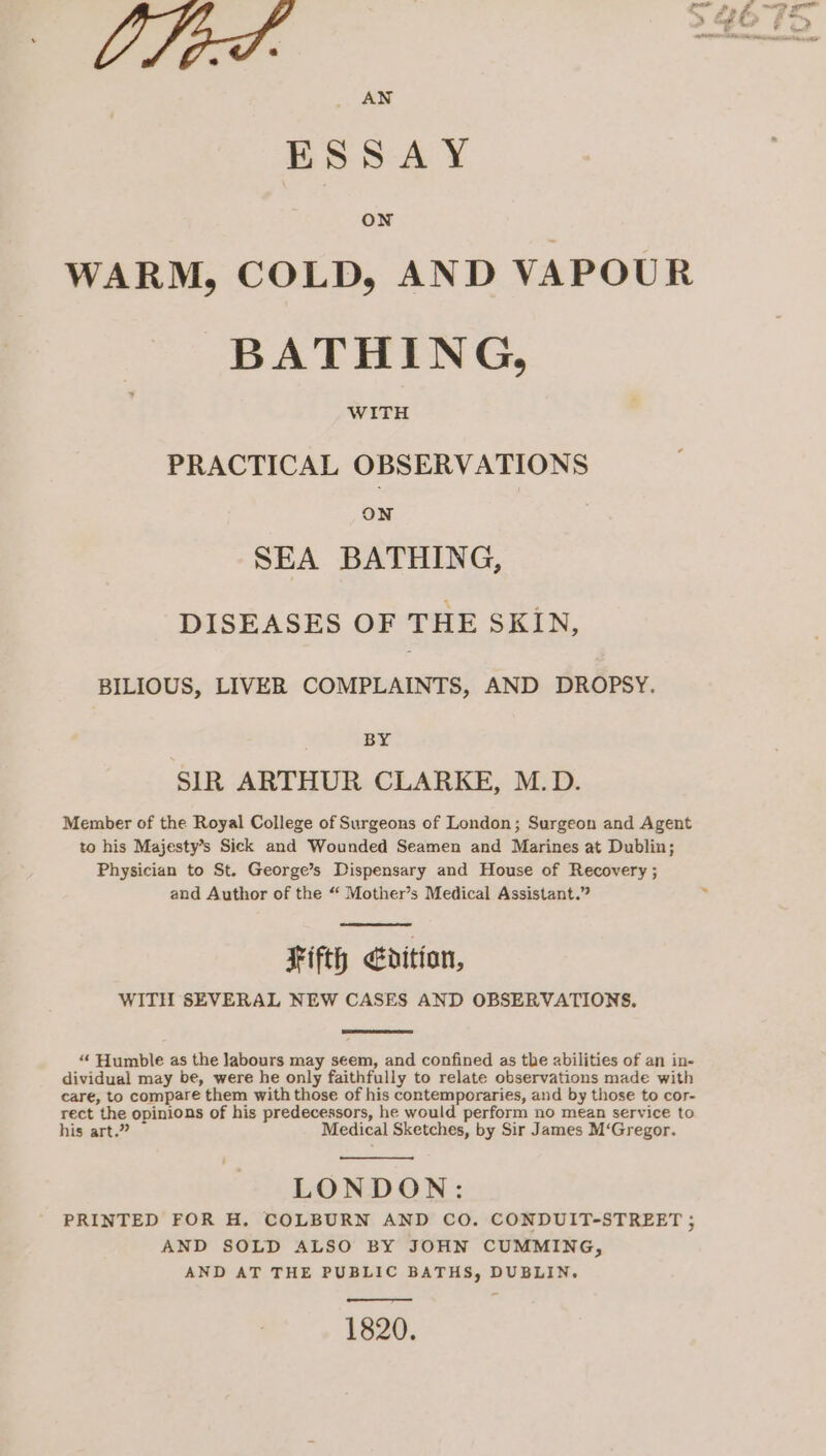 AN ESSAY ON WARM, COLD, AND VAPOUR BATHING, WITH PRACTICAL OBSERVATIONS ON SEA BATHING, DISEASES OF THE SKIN, BILIOUS, LIVER COMPLAINTS, AND DROPSY. BY SIR ARTHUR CLARKE, M.D. Member of the Royal College of Surgeons of London; Surgeon and Agent to his Majesty’s Sick and Wounded Seamen and Marines at Dublin; Physician to St. George’s Dispensary and House of Recovery ; and Author of the “‘ Mother’s Medical Assistant.” Fifth dition, WITH SEVERAL NEW CASES AND OBSERVATIONS, “ Humble as the labours may seem, and confined as the abilities of an in- dividual may be, were he only faithfully to relate observations made with care, to compare them with those of his contemporaries, and by those to cor- rect the opinions of his predecessors, he would perform no mean service to his art.” Medical Sketches, by Sir James M‘Gregor. LONDON: PRINTED FOR H. COLBURN AND CO. CONDUIT-STREET ; AND SOLD ALSO BY JOHN CUMMING, AND AT THE PUBLIC BATHS, DUBLIN. 1820.