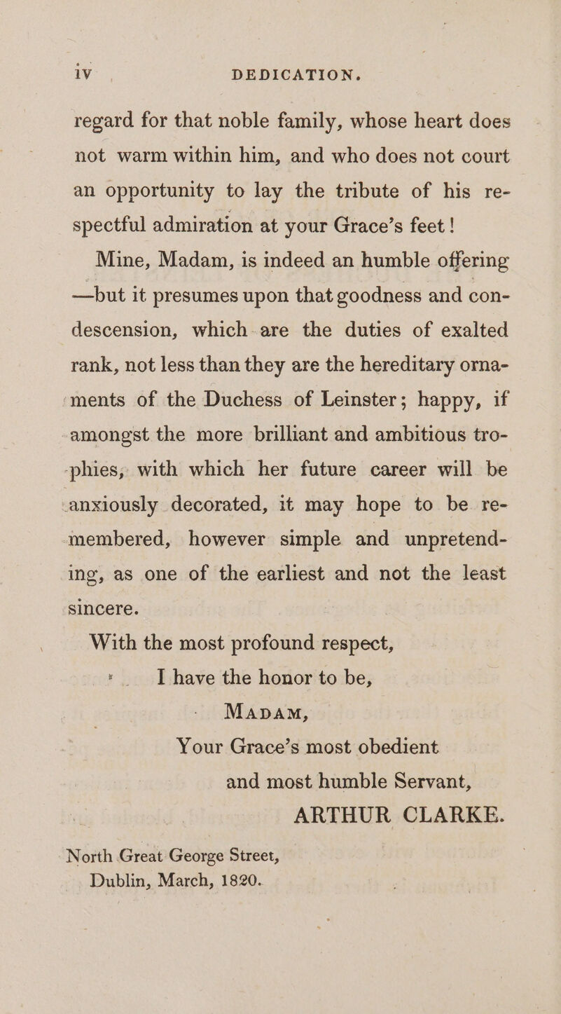 regard for that noble family, whose heart does not warm within him, and who does not court an opportunity to lay the tribute of his re- spectful admiration at your Grace’s feet ! Mine, Madam, is indeed an humble offering —but it presumes upon that goodness and con- descension, which-are the duties of exalted rank, not less than they are the hereditary orna- ‘ments of the Duchess of Leinster; happy, if amongst the more brilliant and ambitious tro- -phies, with which her future career will be anxiously decorated, it may hope to be re- membered, however simple and unpretend- ing, as one of the earliest and not the least sincere. With the most profound respect, * | have the honor to be, Mapa, Your Grace’s most obedient and most humble Servant, ARTHUR CLARKE. North Great George Street, Dublin, March, 1820.