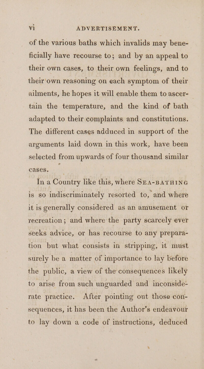 of the various baths which invalids may bene- ficially have recourse to; and by an appeal to their own cases, to their own feelings, and to their'own reasoning on each symptom of their ailments, he hopes it will enable them to ascer- tain the temperature, and the kind of bath adapted to their complaints and constitutions. The different cases adduced in support of the arguments laid down in this work, have been selected from upwards of four thousand similar cases. i. Ina Country like this, where SEA-BATHING is 50 indiscriminately resorted to, and where it is generally considered as an amusement or recreation; and where the party scarcely ever seeks advice, or has recourse to any prepara- tion but what consists in stripping, it must surely be a matter of importance to lay before the public, a view of the consequences likely to arise from such unguarded and inconside- rate practice. After pointing out those con- sequences, it has been the Author’s endeavour to lay down a code of imstructions, deduced