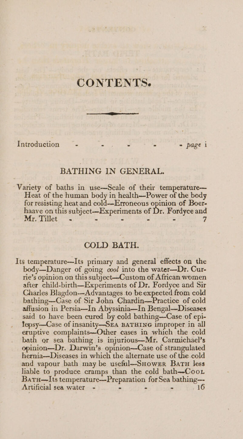 CONTENTS. Introduction = - en pe - = page i BATHING IN GENERAL. Variety of baths in use-—Scale of their temperature--- Heat of the human body in health—Power of the body for resisting heat and cold-—Erroneous opinion of Boer- haave on this subject-—Experiments of Dr. Fordyce and Mr. Tillet - = - - 7 COLD BATH. Its temperature—Its primary and general effects on the body—Danger of going cool into the water—Dr. Cur- rie’s opinion on this subject—Custom of African women after child-birth—Experiments of Dr. Fordyce and Sir Charles Blagdon--Advantages to be expected from cold bathing—Case of Sir John Chardin-—Practice of cold affusion in Persia—In Abyssinia—In Bengal—Diseases said to have been cured by cold bathing—Case of epi- lepsy—Case of insanity—SEA BATHING improper in all eruptive complaints—Other cases in which the cold bath or sea bathing is injurious—Mr. Carmichael’s opinion-——Dr. Darwin’s opinion~-Case of strangulated hernia—Diseases in which the alternate use of the cold and vapour bath may be useful--SHower Batu less liable to produce cramps than the cold bath—-Coo. Batu-~Its temperature---Preparation for Sea bathing--- Artificial sea water - - - - 16