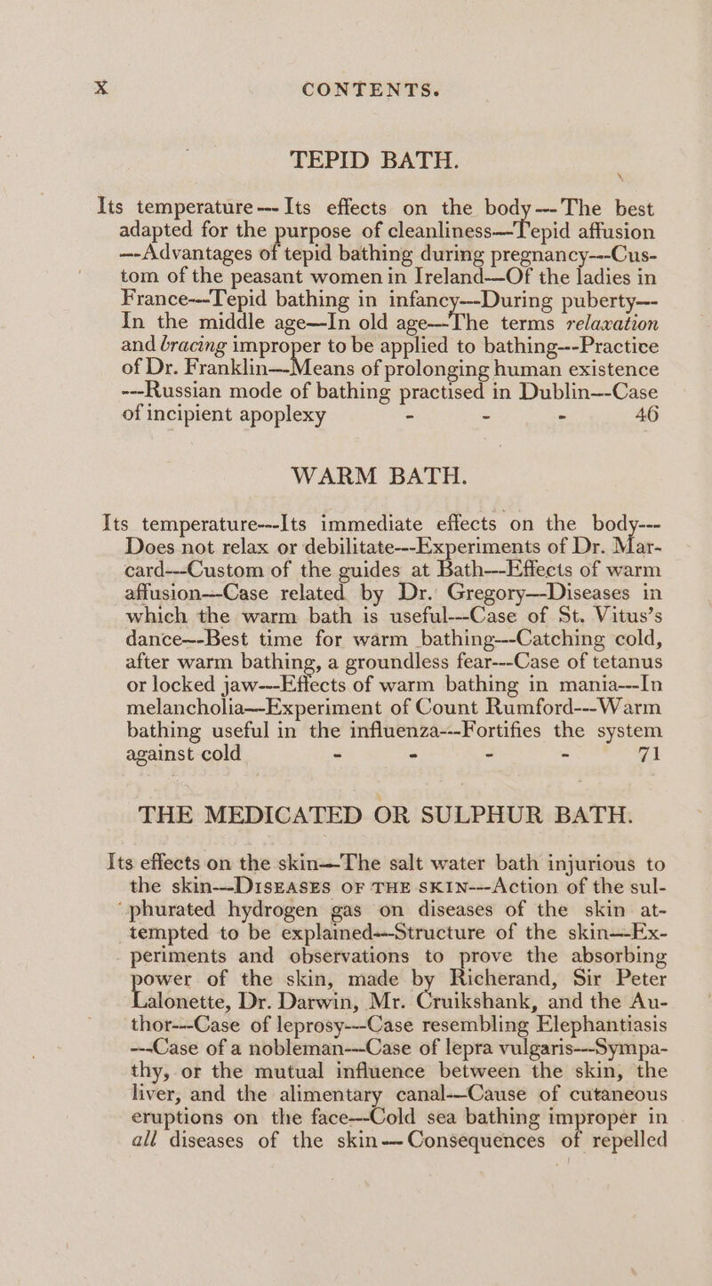 TEPID BATH. Its temperature---Its effects on the body--The best adapted for the purpose of cleanliness—Tepid affusion —-Advantages of tepid bathing during pregnancy---Cus- tom of the peasant women in Ireland—Of the ladies in France---Tepid bathing in infancy--During puberty—- In the middle age—In old age—The terms relaxation and bracing improper to be applied to bathing---Practice of Dr. Franklin—-Means of prolonging human existence ---Russian mode of bathing practised in Dublin—-Case of incipient apoplexy - - - 46 WARM BATH. Its temperature---Its immediate effects on the body--- Does not relax or debilitate--Experiments of Dr. Mar- card---Custom of the guides at Bath--Effects of warm affusion---Case related by Dr. Gregory—-Diseases in which the warm bath is useful---Case of St. Vitus’s dance~-Best time for warm bathing---Catching cold, after warm bathing, a groundless fear---Case of tetanus or locked jaw---Effects of warm bathing in mania---In melancholia~Experiment of Count Rumford---Warm bathing useful in the influenza---Fortifies the system against cold ~ - - - 71 THE MEDICATED OR SULPHUR BATH. Its effects on the skin—The salt water bath injurious to the skin---DisEasEs OF THE SKIN---Action of the sul- ‘phurated hydrogen gas on diseases of the skin at- tempted to be explained---Structure of the skin—-Ex- periments and observations to prove the absorbing sera of the skin, made by Richerand, Sir Peter alonette, Dr. Darwin, Mr. Cruikshank, and the Au- thor---Case of leprosy---Case resembling Elephantiasis ---Case of a nobleman---Case of lepra vulgaris---Sympa- thy, or the mutual influence between the skin, the liver, and the alimentary canal--Cause of cutaneous eruptions on the face---Cold sea bathing improper in all diseases of the skin-~-Consequences of repelled