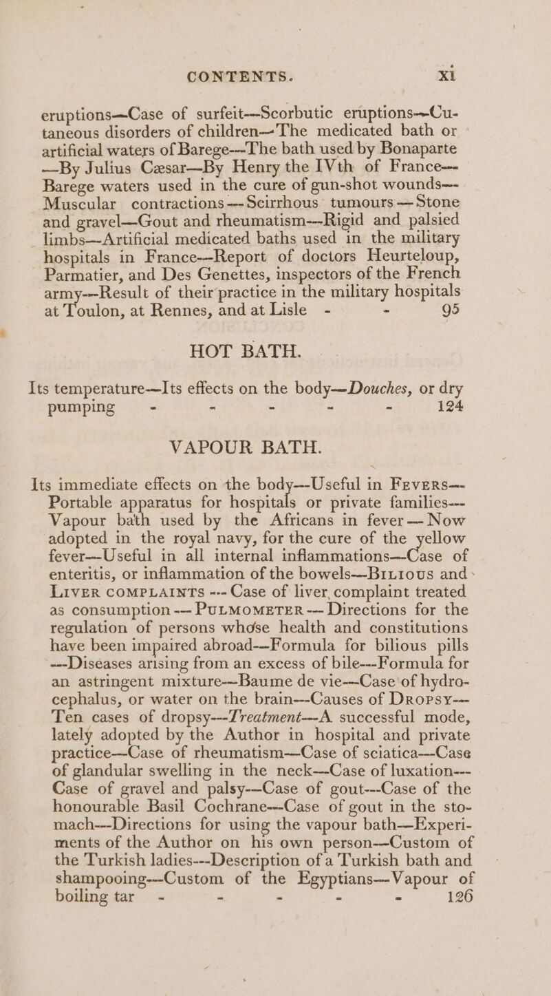 eruptions—Case of surfeit—Scorbutic eruptions-—Cu- taneous disorders of children—The medicated bath or - artificial waters of Barege---The bath used by Bonaparte —By Julius Casar—By Henry the [Vth of France—- Barege waters used in the cure of gun-shot wounds— Muscular contractions---Scirrhous’ tumours — Stone and gravel—Gout and rheumatism-—Rigid and_palsied limbs—Artificial medicated baths used in the military hospitals in France--Report of doctors Heurteloup, Parmatier, and Des Genettes, inspectors of the French army--Result of their practice in the military hospitals at joe at Rennes, and at Lisle - - g5 HOT BATH. Its temperature—Its effects on the body—Douches, or dry pumping - - - - - 124 VAPOUR BATH. Its immediate effects on the body—--Useful in Fevers—- Portable apparatus for hospitals or private families--- Vapour bath used by the Africans in fever —-- Now adopted in the royal navy, for the cure of the yellow fever--Useful in all internal inflammations—-Case of enteritis, or inflammation of the bowels—Bixiiovus and * LIvER COMPLAINTS --- Case of liver, complaint treated as consumption --- PuLMOMETER --- Directions for the regulation of persons whose health and constitutions have been impaired abroad--Formula for bilious pills ---Diseases arising from an excess of bile---Formula for an astringent mixture-—Baume de vie-—-Case of hydro- cephalus, or water on the brain---Causes of Dropsy--- Ten cases of dropsy---Zreatment---A. successful mode, lately adopted by the Author in hospital and private practice—-Case of rheumatism-—Case of sciatica---Case of glandular swelling in the neck—-Case of luxation--- Case of gravel and palsy-—Case of gout---Case of the honourable Basil Cochrane---Case of gout in the sto- mach---Directions for using the vapour bath-—Experi- ments of the Author on his own person-—Custom of the Turkish ladies---Description of a Turkish bath and shampooing---Custom of the Egyptians—Vapour of boiling tar - - - - 126