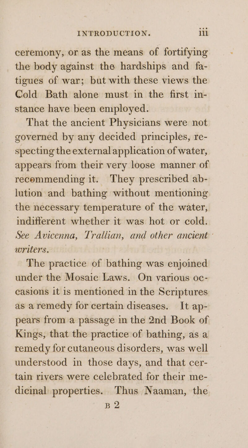 ceremony, or as the means of fortifying the body against the hardships and fa- tigues of war; but with these views the Cold Bath alone must in the first im- stance have been employed. That the ancient Physicians were not governed by any decided principles, re- specting the external application of water, appears from their very loose manner of recommending it. They prescribed ab- lution and bathing without mentioning the necessary temperature of the water, indifferent whether it was hot or cold. See Avicenna, Trallian, and other ancient ° writers. The practice of bathing was enjoined under the Mosaic Laws. On various oc- casions it is mentioned in the Scriptures as aremedy for certain diseases. It ap- pears from a passage in the 2nd Book of Kings, that the practice of bathing, as a remedy for cutaneous disorders, was well understood in those days, and that cer- tain rivers were celebrated for their me- dicinal properties. Thus Naaman, the B2