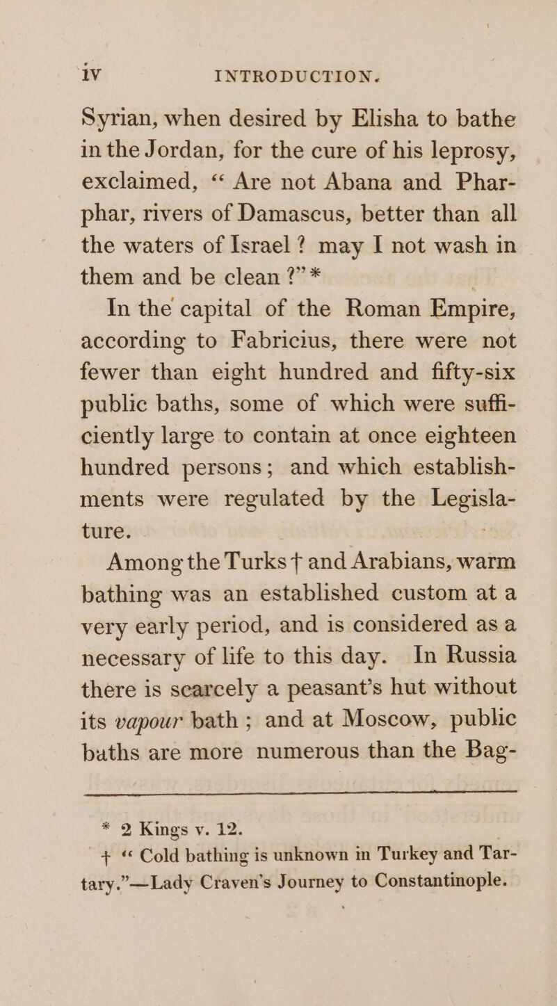 Syrian, when desired by Elisha to bathe in the Jordan, for the cure of his leprosy, exclaimed, ‘‘ Are not Abana and Phar- phar, rivers of Damascus, better than all the waters of Israel ? may I not wash in them and be clean ?”* | In the capital of the Roman Empire, according to Fabricius, there were not fewer than eight hundred and fifty-six public baths, some of which were suffi- ciently large to contain at once eighteen hundred persons; and which establish- ments were regulated by the Legisla- ture. Among the Turks ¢ and Arabians, warm bathing was an established custom ata very early period, and is considered as a necessary of life to this day. In Russia there is scarcely a peasant’s hut without its vapour bath ; and at Moscow, public buths are more numerous than the Bag- * 2 Kings v. 12. + Cold bathing is unknown in Turkey and Tar- tary.” —Lady Craven’s Journey to Constantinople.