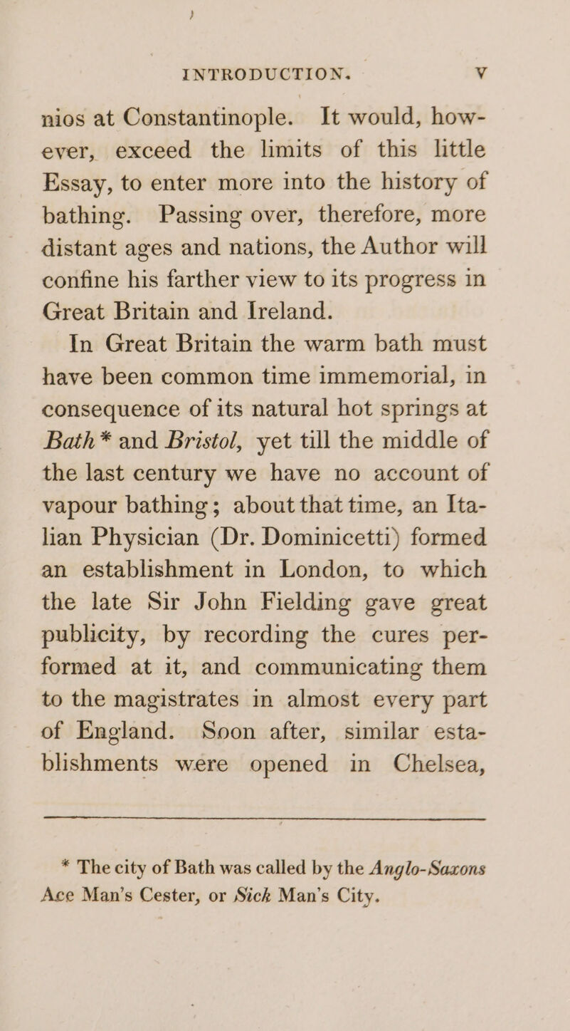 nios at Constantinople. It would, how- ever, exceed the limits of this little Essay, to enter more into the history of bathing. Passing over, therefore, more distant ages and nations, the Author will confine his farther view to its progress in Great Britain and Ireland. In Great Britain the warm bath must have been common time immemorial, in consequence of its natural hot springs at Bath* and Bristol, yet till the middle of the last century we have no account of vapour bathing; about that time, an Ita- lian Physician (Dr. Dominicetti) formed an establishment in London, to which the late Sir John Fielding gave great publicity, by recording the cures per- formed at it, and communicating them to the magistrates in almost every part of England. Soon after, similar esta- blishments were opened in Chelsea, * The city of Bath was called by the Anglo-Saxons Ace Man’s Cester, or Sick Man’s City.