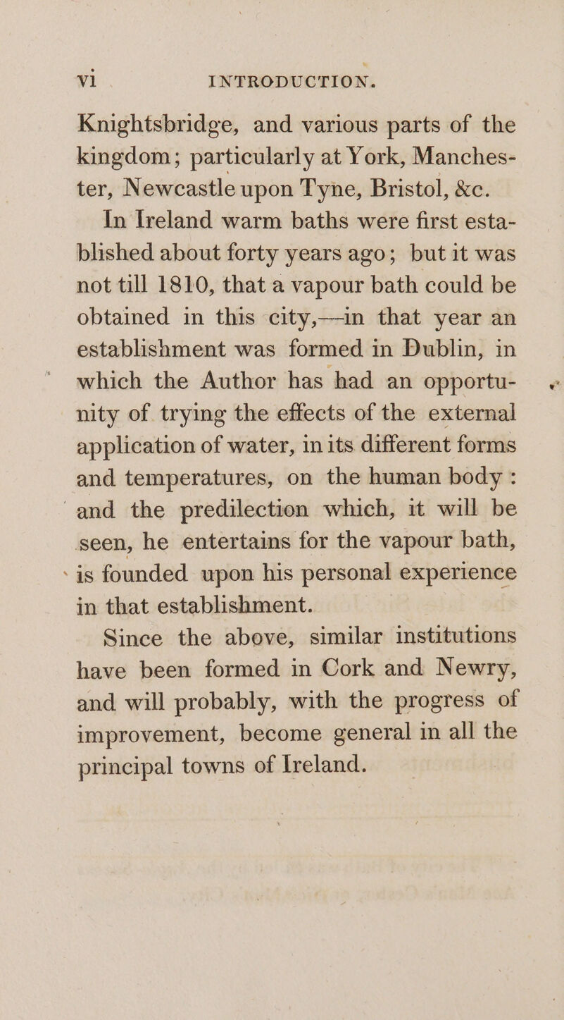 Knightsbridge, and various parts of the kingdom; particularly at York, Manches- ter, N ewcastle upon Tyne, Bristol, &amp;c. In Ireland warm baths were first esta- blished about forty years ago; but it was not till 1810, that a vapour bath could be obtained in this city,—-in that year an establishment was formed in Dublin, in which the Author has had an opportu- nity of trying the effects of the external application of water, in its different forms and temperatures, on the human body : and the predilection which, it will be seen, he entertains for the vapour bath, - is founded upon his personal experience in that establishment. Since the above, similar institutions have been formed in Cork and Newry, and will probably, with the progress of improvement, become general in all the principal towns of Ireland.