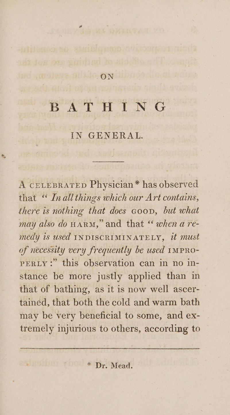 -ON BATHING IN GENERAL. A CELEBRATED Physician* has observed that “ Inall things which our Art contains, there is nothing that does Goop, but what may also do HARM,” and that ‘‘ when a re- medy is used INDISCRIMINATELY, it must of necessity very frequently be used IMPRO- PERLY: this observation can in no in- stance be more justly applied than in that of bathing, as it is now well ascer- tained, that both the cold and warm bath may be very beneficial to some, and ex- tremely injurious to others, according to * Dr. Mead.