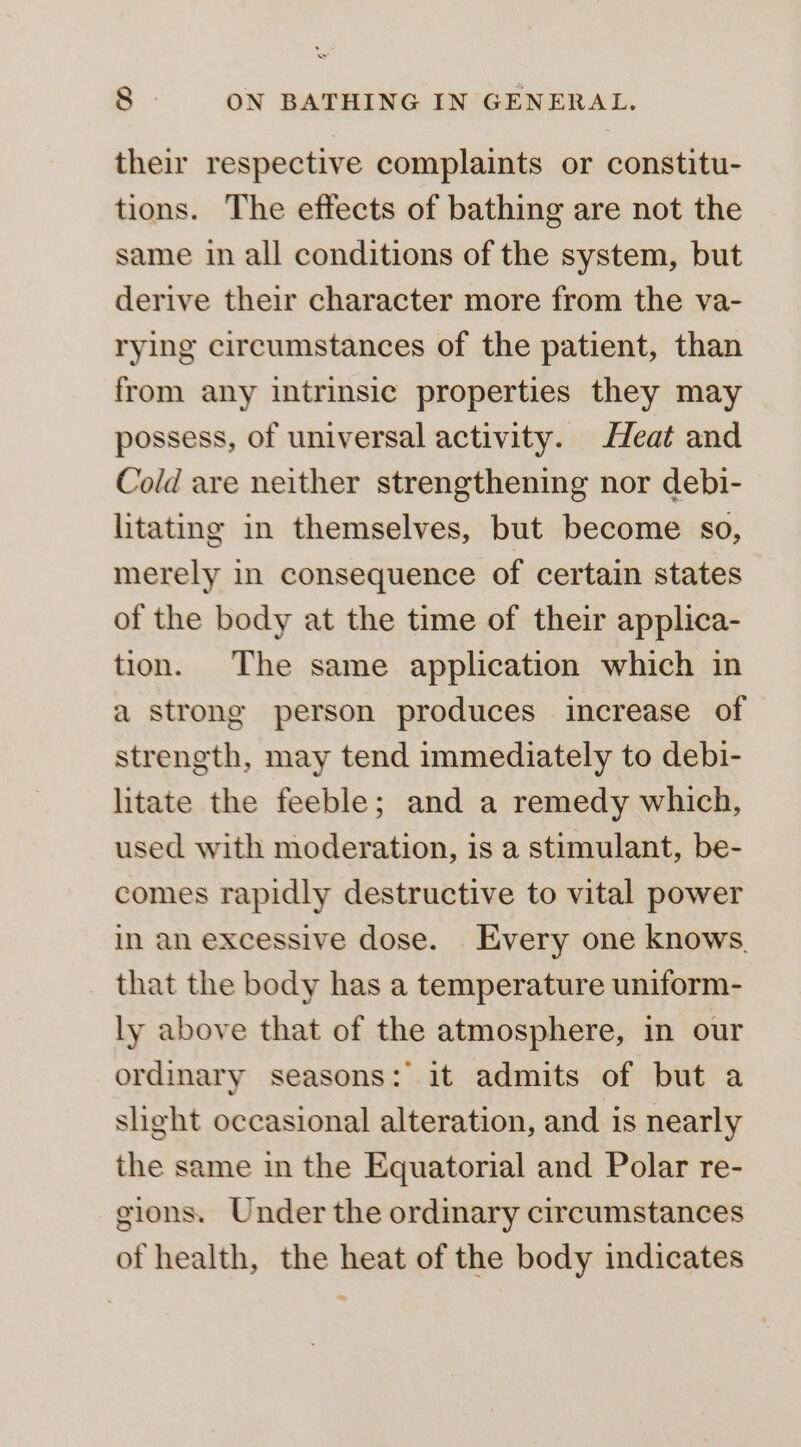 their respective complaints or constitu- tions. The effects of bathing are not the same in all conditions of the system, but derive their character more from the va- rying circumstances of the patient, than from any intrinsic properties they may possess, of universal activity. Heat and Cold are neither strengthening nor debi- litating in themselves, but become so, merely in consequence of certain states of the body at the time of their applica- tion. The same application which in a strong person produces increase of strength, may tend immediately to debi- litate the feeble; and a remedy which, used with moderation, is a stimulant, be- comes rapidly destructive to vital power in an excessive dose. Every one knows. that the body has a temperature uniform- ly above that of the atmosphere, in our ordinary seasons: it admits of but a slight occasional alteration, and is nearly the same in the Equatorial and Polar re- gions. Under the ordinary circumstances of health, the heat of the body indicates ~