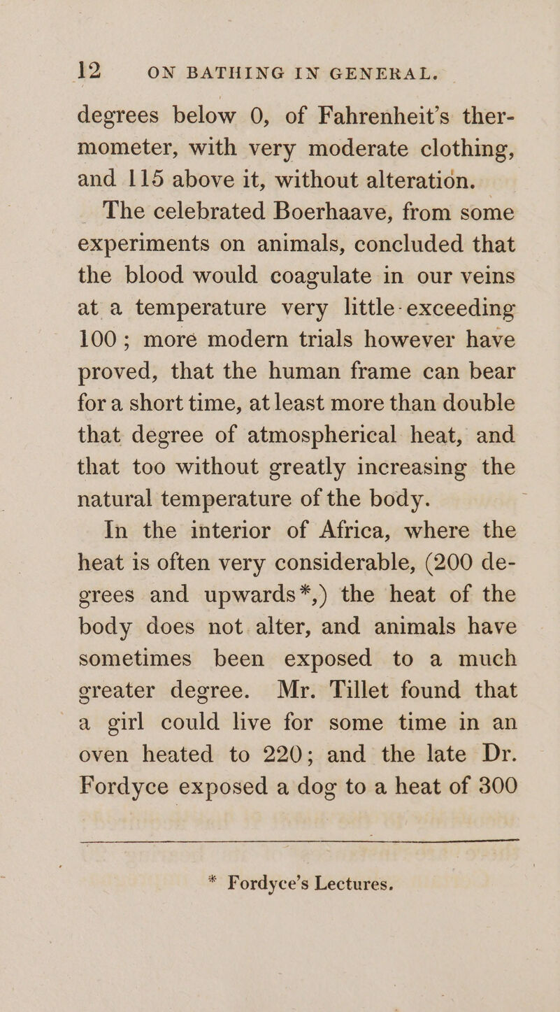 degrees below 0, of Fahrenheit’s ther- mometer, with very moderate clothing, and 115 above it, without alteration. The celebrated Boerhaave, from some experiments on animals, concluded that the blood would coagulate in our veins at a temperature very little-exceeding 100; more modern trials however have proved, that the human frame can bear for a short time, at least more than double that degree of atmospherical heat, and that too without greatly increasing the natural temperature of the body. In the interior of Africa, where the heat is often very considerable, (200 de- grees and upwards*,) the heat of the body does not alter, and animals have sometimes been exposed to a much greater degree. Mr. Tillet found that a girl could live for some time in an oven heated to 220; and the late Dr. Fordyce exposed a dog to a heat of 300 * Fordyce’s Lectures,